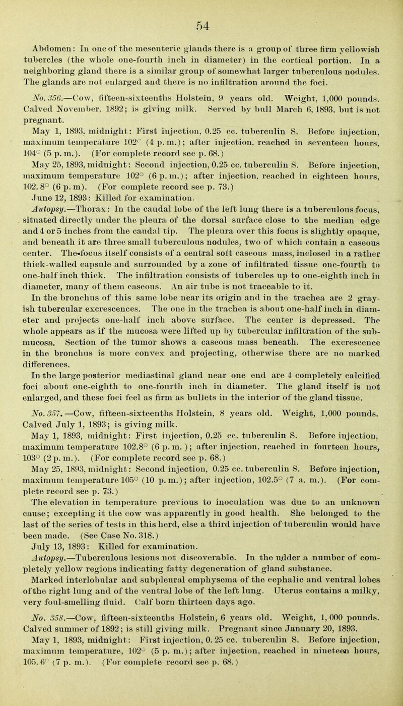 Abdomen: lu one of the mesenteric glands there is a group of three firm yellowish tubercles (the whole one-fourth inch in diameter) in the cortical portion. In a neighboring gland there is a similar group of somewhat larger tuberculous nodules. The glands are not enlarged and there is no infiltration around the foci. JSfo. 356.—Cow, fifteen-sixteenths Holstein, 9 years old. Weight, 1,000 pounds. Calved November. 1892; is giving milk. .Served by bull March 6,1893. but is not pregnant. May 1, 1893, midnight: First injection, 0.25 cc. tuberculin S. Before injection, maximum temperature 102' (4j). m.); after injection, reached in seventeen hours, 104° (5 p. m.). (For complete record see p. 68.) May 25,1893, midnight: Second injection, 0.25 cc. tuberculin 8. Before injection, maximum temperature 102° (6 p.m.); after injection, reached in eighteen hours, 102. 8° (6 p. m). (For complete record see p. 73.) June 12, 1893: Killed for examination. Autopsy.—Thorax: In the caudal lobe of the left lung there is a tuberculous focus, situated directly under the pleura of the dorsal surface close to the median edge and4 or 5 inches from the caudal tip. The pleura over this focus is slightly opaque, and beneath it are three small tuberculous nodules, two of which contain a caseous center. The«focus itself consists of a central soft caseous mass, inclosed in a rather thick-walled capsule and surrounded by a zone of infiltrated tissue one-fourth to one-half inch thick. The infiltration consists of tubercles up to one-eighth inch in diameter, many of them caseous. An air tube is not traceable to it. In the bronchus of this same lobe near its origin and in the trachea are 2 gray- ish tubercular excrescences. The one in the trachea is about one-half inch in diam- eter and projects one-half inch above surface. The center is depressed. The whole appears as if the mucosa were lifted up by tubercular infiltration of the sub- mucosa. Section of the tumor shows a caseous mass beneath. The excrescence in the bronchus is more convex and projecting, otherwise there are no marked differences. In the large posterior mediastinal gland near one end are 4 completely calcified foci about one-eighth to one-fourth inch in diameter. The gland itself is not enlarged, and these foci feel as firm as bullets in the interior of the gland tissue. No. 357,—Cow, fifteen-sixteenths Holstein, 8 years old. Weight, 1,000 pounds. Calved July 1, 1893; is giving milk. May 1, 1893, midnight: First injection, 0.25 cc. tuberculin S. Before injection, maximum temperature 102.8° (6 p.m.); after injection, reached in fourteen hours, 103° (2 p. m.). (For complete record see p. 68.) May 25, 1893, midnight: Second injection, 0.25 cc. tuberculin 8. Before injection, maximum temperature 105° (10 p.m.); after injection, 102.5° (7 a. m.). (For com- plete record see p. 73.) The elevation in temperature previous to inoculation was due to an unknown cause; excepting it the cow was apparently in good health. She belonged to the last of the series of tests in this herd, else a third injection of tuberculin would have been made. (See Case No. 318.) July 13, 1893: Killed for examination. Autopsy.—Tuberculous lesions not discoverable. In the u.dder a number of com- pletely yellow regions indicating fatty degeneration of gland substance. Marked interlobular and sub])leural emphysema of the cephalic and ventral lobes of the right lung and of the ventral lobe of the left lung. Uterus contains a milky, very foul-smelling lluid. (Jalf born thirteen days ago. No. 358.—Cow, fifteen-sixteenths Holstein, 6 years old. Weight, 1, 000 pounds. Calved summer of 1892; is still giving milk. Pregnant since January 20, 1893. May 1, 1893, midnight: First injection, 0. 25 cc. tuberculin S. Before injection, maximum temperature, 102^ (5 p. m.); after injection, reached in nineteen hours, 105.6' (7 p. m.). (For complete record see p. 68.)