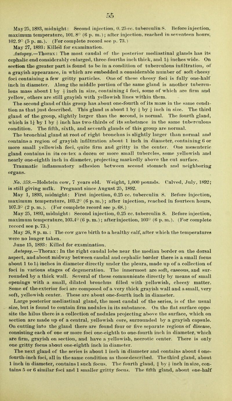 May 25,1893, midnight: Second injection, 0. 25 cc. tuberculin S. Before injection, maximum temperature, 101. 8° (6 p. m.); after injection, reached in seventeen hours, 102, 9° (5 p. m,). (For complete record see p. 73.) May 27, 1893: Killed for examination. Autopsy.—Thorax: The most caudal of the posterior mediastinal glands has its cephalic end considerably enlarged, three-fourths inch thick, and 1^ inches wide. On section the greater part is found to he in a condition of tuberculous infiltration, of a grayish appearance, in which are embedded a considerable number of soft cheesy foci containing a few gritty particles. One of these cheesy foci is fully one-half inch in diameter. Along the middle portion of the same gland is another tubercu- lous mass about 1 by i inch in size, containing 4 foci, some of which are firm and yellow, others are still grayish with yellowish lines within them. The second gland of this group has about one-fourth of its mass in the same condi- tion as that just described. This gland is about 1 by i by ^ inch in size. The third gland of the group, slightly larger than the second, is normal. The fourth gland, which is li by 1 by -} inch has two-thirds of its substance in the same tuberculous condition. The fifth, sixth, and seventh glands of this group are normal. The bronchial gland at root of right bronchus is slightly larger than normal and contains a region of grayish infiltration about 1 inch in diameter, containing 6 or more small yellowish foci, quite firm and gritty in the center. One mesenteric gland contains in its coi tex a dozen or more small tubercles, some yellowish and nearly one-eighth inch in diameter, projecting markedly above the cut surface. Traumatic inflammatory adhesion between second stomach and neighboring organs. No. 359.—Holstein cow, 7 years old. Weight, 1,000 pounds. Calved, July, 1892; is still giving milk. Pregnant since August 25, 1892. May 1, 1893, midnight: First injection, 0.25 cc. tuberculin S. Before injection, maximum temperature, 103.2° (6 p.m.); after injection, reached in fourteen hours, 107.3° (2 p. m.j. (For complete record see p. 68.) May 25, 1893, midnight: Second injection, 0.25 cc. tuberculin S. Before injection, maximum temperature, 103.4° (6 p. m.); after injection, 103° (6 p. m.). (For complete record see p. 73.) May 26, 8 p. m.: The cow gave l)irth to a healthy calf, after which the temperatures were no longer taken. June 15, 1893: Killed for examination. Autopsy.—Thorax: In the right caudal lobe near the median border on the dorsal aspect, and about midway between caudal and cephalic border there is a small focus about 1 to H inches in diameter directly under the pleura, made up of a collection of foci in various stages of degeneration. The innermost are soft, caseous, and sur- rounded by a thick wall. Several of these communicate directly by means of small openings with a small, dilated bronchus filled with yellowish, cheesjr matter. Some of the exterior foci arc; composed of a very thick grayish wall and a small, very soft, yellowish center. These are about one-fourth inch in diameter. Large posterior mediastinal gland, the most caudal of the series, is of the usual size, but is found to contain firm nodules in its substance. On the flat surface oppo site the hilus there is a collection of nodules projecting above the surface, which on section are made up of a central, yellowish core, surrounded by a grayish capsule. On cutting into the gland there are found four or five separate regions of disease, consisting each of one or more foci one-eighth to one-fourth inch in diameter, which are firm, grayish on section, and have a yellowish, necrotic center. There is only one gritty focus about one-eighth inch in diameter. The next gland of the series is about 1 inch in diameter and contains about 4 one- fourth-inch foci, all in the same condition as thosedescribed. Thethird gland, about 1 inch in diameter, contains 1 such focus. The fourth gland, f by l inch in size, con-