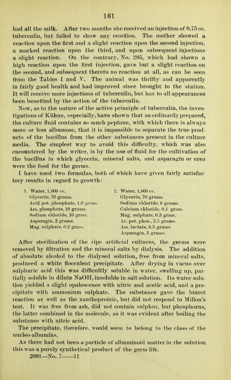 had all the milk. After two months she received an injection of 0.75 cc. tuberculin, but failed to show any reaction. The mother showed a reaction upon the first and a slight reaction upon the second injection, a marked reaction upon the third, and upon subsequent injections a slight reaction. On the contrary, No. 285, which had shown a high reaction upon the first injection, gave but a slight reaction on the second, and subsequent thereto no reaction at all, as can be seen from the Tables I and V. The animal was thrifty and apparently in fairly good health and had improved since brought to the station. It will receive more injections of tuberculin, but has to all appearances been benefited by the action of the tuberculin. Now, as to the nature of the active principle of tuberculin, the inves- tigations of Kiihne, especially, have shown that as ordinarilj^prepared, the culture fluid contains so much peptone, with which there is always more or less albumose, that it is imi)ossible to separate the true prod- ucts of the bacillus from the other substances present in the culture media. The simplest way to avoid this difficulty, which was also encountered by the writer, is by the use of fluid for the cultivation of the bacillus in which glycerin, mineral salts, and asparagin or urea were the food for the germs. I have used two formulas, both of which have given fairly satisfac- tory results in regard to growth: 1. Water, 1,000 cc. 2. Water, 1,000 cc. Glycerin, 70 grams. Glycerin, 70 grams. Acid pot. pliosphate, l.O ,«>r;iiii. Sodium chloride, 6 grams. Am. phosphate, 10 grams. Calcium chloride, 0.1 gram. Sodium chloride, 10 grain. Mag. sulphate, 0.3 gram. Asparagin, 2 grams. Ac. pot. iihos., 2.5 grams. Mag. sulphate. 0.2 gram. Am. lactate, 6.5 grams. Asparagin, 3 grams. After sterilization of the ripe artificial cultures, the germs were removed by filtration and the mineral salts by dialysis. The addition of absolute alcohol to the dialysed solution, free from mineral salts, produced a white flocculent precipitate. After drying in vacuo over sulphuric acid this was difScultly soluble in water, swelling up, par- tially soluble in dilute NaOH, insoluble in salt solution. Its water solu- tion yielded a slight opalescence with nitric and acetic acid, and a pre- cipitate with ammonium sulphate. Tbe substance gave the biuret reaction as well as the xanthoproteic, but did not respond to Millon's test. It was free from ash, did not contain sulphui', but phosphorus, the latter combined in the molecule, as it was evident after boiling the substance with nitric acid. The precipitate, therefore, would seem to belong to the class of the nucleo-albumins. As there had not been a particle of albuminoid matter in the sobition this was a purely synthetical product of the germ life. 2891—No. 7 11