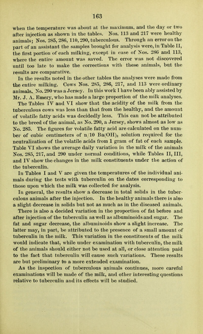 wlien the temperature was about at the niaxiiuum, and the day or two after injection as shown in the tables. ^Tos. 113 and 217 were healthy animals 5 Eos. 285, 286, 110,290, tuberculous. Through an error on the part of an assistant the samples brought for analysis were, in Table II, the first portion of each milking, except in case of Nos. 286 and 113, where the entire amount was saved. The error was not discovered until too late to make the corrections with these animals, but the results are comparative. In the results noted in the other tables the analyses were made from the entire milking. Cows Nos. 285, 286, 217, and 113 were ordinary animals. No. 290 was a Jersey. In this work 1 have been ably assisted by Mr. J. A. Emery, who has made a large proportion of the milk analyses. The Tables IV and YI show that the acidity of the milk from the tuberculous cows was less than that from the healthy, and the amount of volatile fatty acids was decidedly less. This can not be attributed to the breed of the animal, as No. 290, a Jersey, shows almost as low as No. 285. The figures for volatile fatty acid are calculated on the num- ber of cubic centimeters of n/10 Ba(OH)2 solution required for the neutralization of the volatile acids from 1 gram of fat of each sample. Table YI shows the average daily variation in the milk of the animals Nos. 285, 217, and 290 under normal conditions, while Tables II, III, and lY show the changes in the milk constituents under the action of the tuberculin. In Tables I and Y are given the temperatures of the individual ani- mals during the tests with tuberculin on the dates corresponding to those upon which the milk was collected for analysis. In general, the results show a decrease in total solids in the tuber- culous animals after the injection. In the healthy animals there is also a slight decrease in solids but not as much as in the diseased animals. There is also a decided variation in the proportion of fat before and after injection of the tuberculin as well as albuminoids and sugar. The fat and sugar decrease, the albuminoids show a slight increase. The latter may, in part, be attributed to the j)resence of a small amount of tuberculin in the milk. This variation in the constituents of the milk would indicate that, while under examination with tuberculin, the milk of the animals should either not be used at all, or close attention paid to the fact that tuberculin will cause such variations. These results are but preliminary to a more extended examination. As the inspection of tuberculous animals continues, more careful examinations will be made of the milk, and other interesting questions relative to tuberculin and its effects will be studied.