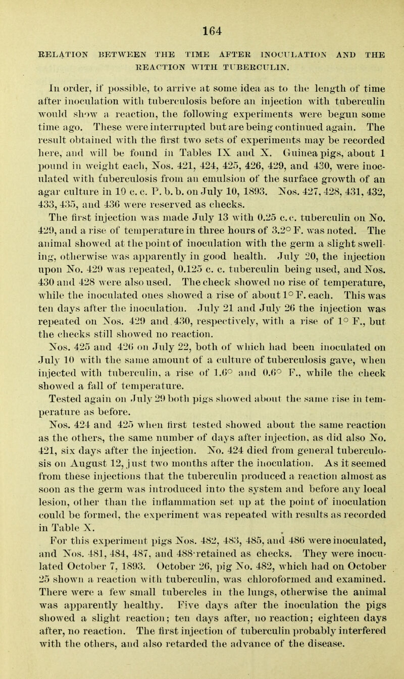 RELATION BETWEEN THE TIME AFTER INOCULATION AND THE REACTION WITH TUBERCULIN. Ill order, if posvsible, to arrive at some idea as to the length of time after inoculation with tuberculosis before an injection with taberculin would show a reaction, the following experiments were begun some time ago. These were interrupted but are being continued again. The result obtained with the first two sets of experiments may be recorded here, and will be found in Tables IX and X. Guinea pigs, about 1 pound in weight eacli, Kos. 121, 424, 425, 426, 429, and 430, were inoc- ulated with fuberculosis from an emulsion of the surface growth of an agar culture in 10 c. c. P. b. b. on July 10, 1893. Xos. 427, 428, 431, 432, 433, 435, and 436 were reserved as checks. The first injection was made July 13 with 0.25 c.c. tuberculin on Xo. 429, and a rise of temperature in three hours of 3.2° F. was noted. The animal showed at the point of inoculation with the germ a slight swell- ing, otherwise was apparently in good health. July 20, the injection upon Xo. 429 was repeated, 0.125 c. c. tuberculin being used, andXos. 430 and 428 were also used. The check showed no rise of temperature, while the inoculated ones showed a rise of about l^F. each. This was ten days after the inoculation. July 21 and July 26 the injection was repeated on Xos. 429 and. 430, respectively, with a rise of 1° F., but the checks still showed no reaction. Xos. 425 and 42() on July 22, both of which had been inoculated on July 10 with the same amount of a culture of tuberculosis gave, Avhen injected with tuberculin, a rise of 1.6° and 0.6^ F., while the check showed a fall of temperature. Tested again on July 29 both pigs showed alxmt the same rise in tem- perature as before. Xos. 424 and 425 when first tested showed about the same reaction as the others, the same number of days after injection, as did also Xo. 421, six days after the injection. Xo. 424 died from general tuberculo- sis on August 12, just two months after the inoculation. As it seemed from these injections that the tuberculin produced a reaction almost as soon as the germ Avas introduced into the system and before any local lesion, olher than the inflammation set up at the point of inoculation could be formed, the experiment was repeated with results as recorded in Table X. For this exi)eriment x)igs Xos. 482, 483, 485, and 486 were inoculated, and Xos. 481, 484, 487, and 488*retained as checks. They were inocu- lated October 7, 1893. October 26, pig Xo. 482, which had on October 25 showji a leaction with tuberculin, was chloroformed and examined. There were a few small tubercles in the lungs, otherwise the animal was apparently healthy. Five days after the inoculation the pigs showed a slight reaction; ten days after, no reaction; eighteen days after, no reaction. The first injection of tuberculin probably interfered with the others, and also retarded the advance of the disease.