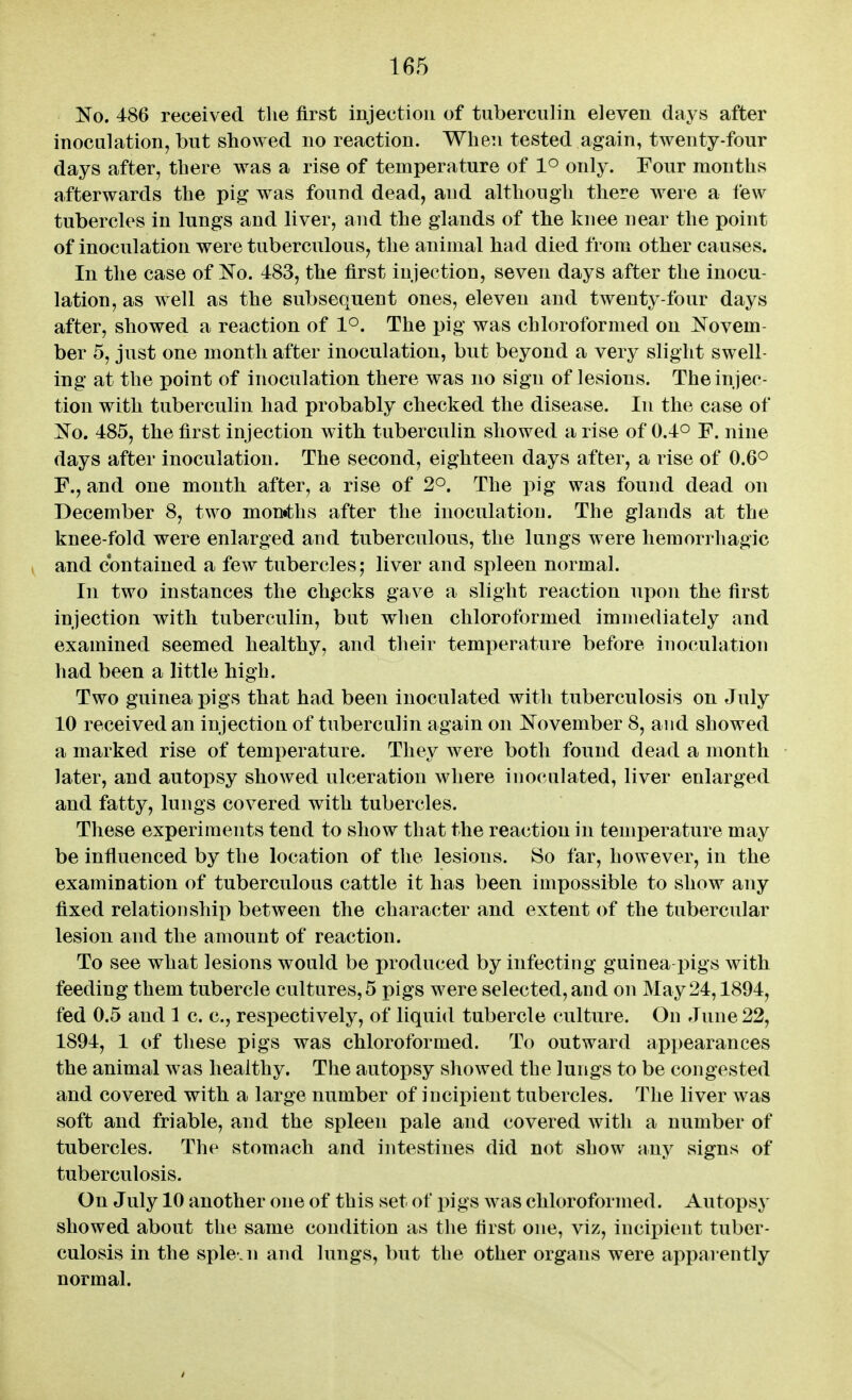 No. 486 received tlie first injection of tuberculin eleven days after inoculation, but showed no reaction. When tested again, twenty-four days after, there was a rise of temperature of 1° only. Four months afterwards the pig was found dead, and although there were a few tubercles in lungs and liver, and the glands of the knee near the point of inoculation were tuberculous, the animal had died from other causes. In the case of No. 483, the first injection, seven days after the inocu- lation, as well as the subsequent ones, eleven and twenty-four days after, showed a reaction of 1°. The pig was chloroformed on Novem- ber 5, just one month after inoculation, but beyond a very slight swell- ing at the point of inoculation there was no sign of lesions. The injec- tion with tuberculin had probably checked the disease. In the case of No. 485, the first injection with tuberculin showed a rise of 0.4° F. nine days after inoculation. The second, eighteen days after, a rise of 0.6° F., and one month after, a rise of 2°. The pig was found dead on December 8, two mon«ths after the inoculation. The glands at the knee-fold were enlarged and tuberculous, the lungs were hemorrhagic and contained a few tubercles; liver and spleen normal. In two instances the ch.ecks gave a slight reaction upon the first injection with tuberculin, but when chloroformed immediately and examined seemed healthy, and their temperature before inoculation had been a little high. Two guinea pigs that had been inoculated with tuberculosis on July 10 received an injection of tuberculin again on November 8, and showed a marked rise of temperature. They were both found dead a month later, and autopsy showed ulceration where inoculated, liver enlarged and fatty, lungs covered with tubercles. These experiments tend to show that the reaction in temperature may be influenced by the location of the lesions. So far, however, in the examination of tuberculous cattle it has been impossible to show any fixed relationship between the character and extent of the tubercular lesion and the amount of reaction. To see what lesions would be produced by infecting guinea pigs with feeding them tubercle cultures, 5 pigs were selected, and on May 24,1894, fed 0.5 and 1 c. c, respectively, of liquid tubercle culture. On June 22, 1894, 1 of these pigs was chloroformed. To outward appearances the animal was healthy. The autopsy showed the lungs to be congested and covered with a large number of incipient tubercles. The liver was soft and friable, and the spleen pale and covered with a number of tubercles. The stomach and intestines did not show any signs of tuberculosis. On July 10 another one of this set of pigs was chloroformed. Autopsy showed about the same condition as tlie first one, viz, incipient tuber- culosis in the sple.n and lungs, but the other organs were apparently normal.
