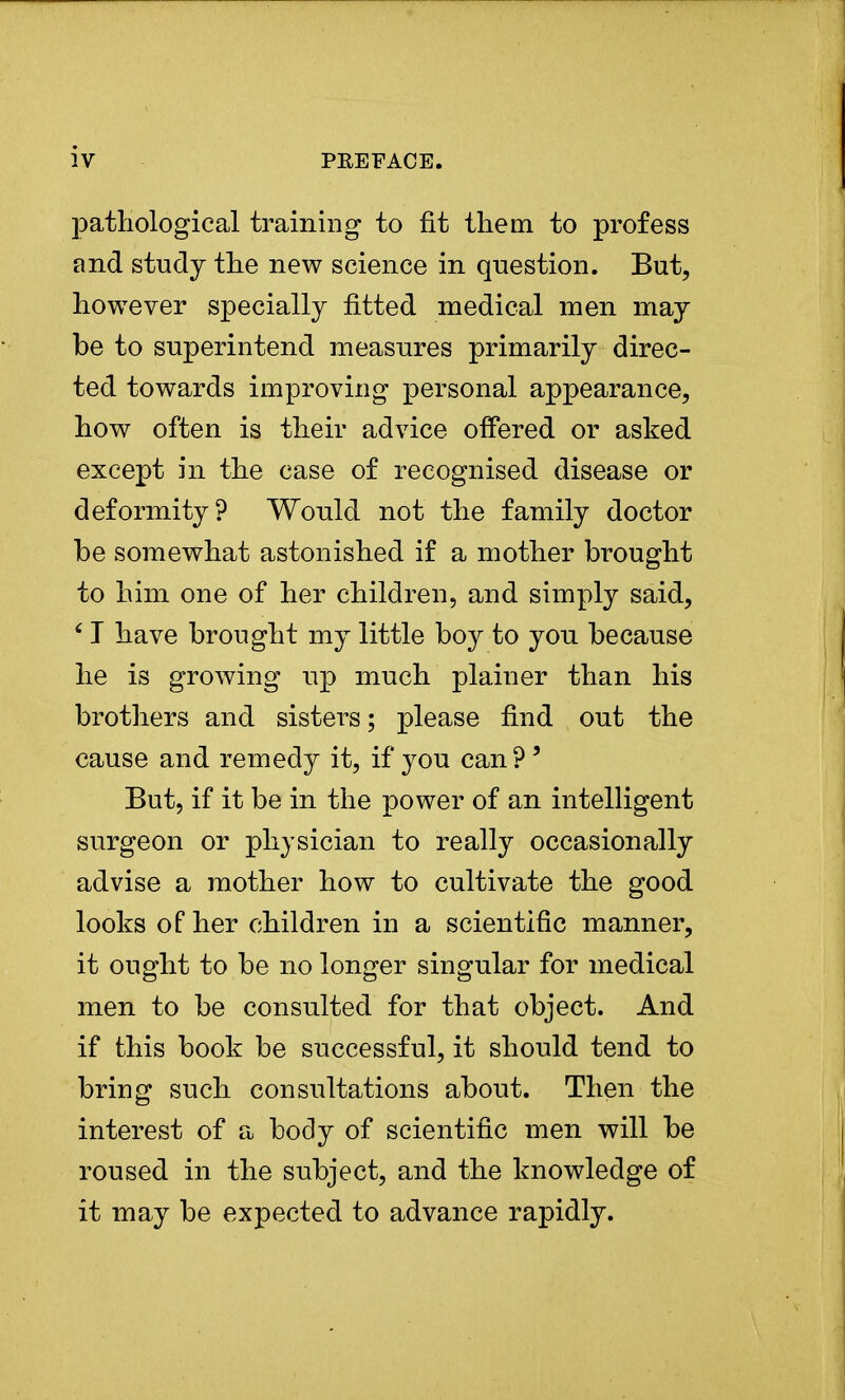 pathological training to fit them to profess and study the new science in question. But, however specially fitted medical men may be to superintend measures primarily direc- ted towards improving personal appearance, how often is their advice offered or asked except in the case of recognised disease or deformity? Would not the family doctor be somewhat astonished if a mother brought to him one of her children, and simply said, 6 T have brought my little boy to you because he is growing up much plainer than his brothers and sisters; please find out the cause and remedy it, if you can ? ' But, if it be in the power of an intelligent surgeon or physician to really occasionally advise a mother how to cultivate the good looks of her children in a scientific manner, it ought to be no longer singular for medical men to be consulted for that object. And if this book be successful, it should tend to bring such consultations about. Then the interest of a body of scientific men will be roused in the subject, and the knowledge of it may be expected to advance rapidly.