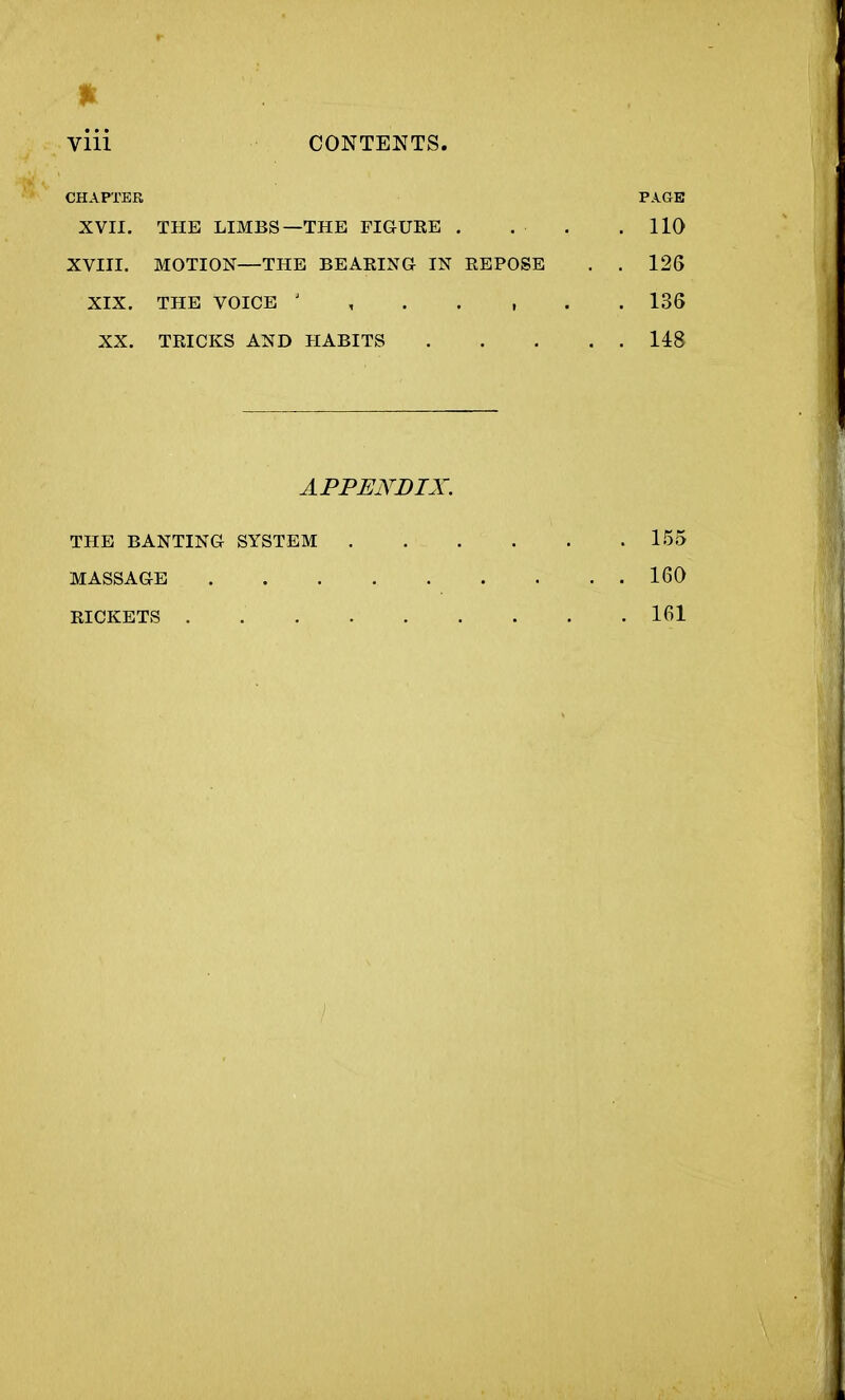 * viii CONTENTS. CHAPTER PAGE XVII. THE LIMBS—THE FIGURE . . ■ . .110 XVIII. MOTION—THE BEARING IN REPOSE . . 126 XIX. THE VOICE 136 XX. TRICKS AND HABITS 148 APPENDIX. THE BANTING SYSTEM 155 MASSAGE 160 RICKETS . 161