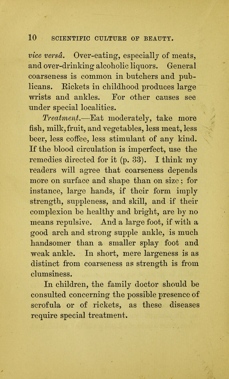 vice versa. Over-eating, especially of meats, and over-drinking alcoholic liquors. General coarseness is common in butchers and pub- licans. Rickets in childhood produces large wrists and ankles. For other causes see under special localities. Treatment.—Eat moderately, take more fish, milk, fruit, and vegetables, less meat, less beer, less coffee, less stimulant of any kind. If the blood circulation is imperfect, use the remedies directed for it (p. 33). I think my readers will agree that coarseness depends more on surface and shape than on size; for instance, large hands, if their form imply strength, suppleness, and skill, and if their complexion be healthy and bright, are by no means repulsive. And a large foot, if with a good arch and strong supple ankle, is much, handsomer than a smaller splay foot and weak ankle. In short, mere largeness is as distinct from coarseness as strength is from clumsiness. In children, the family doctor should be consulted concerning the possible presence of scrofula or of rickets, as these diseases require special treatment.