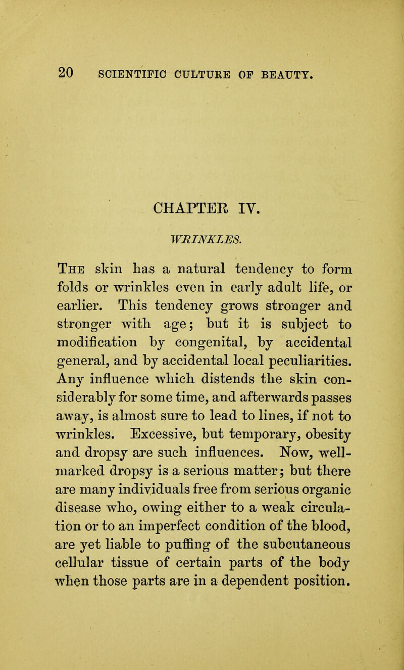 CHAPTER IV. WRINKLES. The skin has a natural tendency to form folds or wrinkles even in early adult life, or earlier. This tendency grows stronger and stronger with age; but it is subject to modification by congenital, by accidental general, and by accidental local peculiarities. Any influence which distends the skin con- siderably for some time, and afterwards passes away, is almost sure to lead to lines, if not to wrinkles. Excessive, but temporary, obesity and dropsy are such influences. Now, well- marked dropsy is a serious matter; but there are many individuals free from serious organic disease who, owing either to a weak circula- tion or to an imperfect condition of the blood, are yet liable to puffing of the subcutaneous cellular tissue of certain parts of the body when those parts are in a dependent position.
