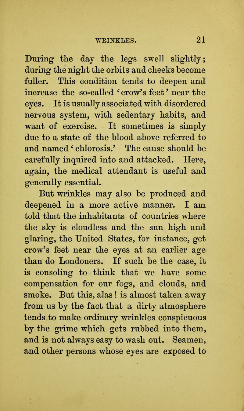 During the day the legs swell slightly; during the night the orbits and cheeks become fuller. This condition tends to deepen and increase the so-called 6 crow's feet' near the eyes. It is usually associated with disordered nervous system, with sedentary habits, and want of exercise. It sometimes is simply due to a state of the blood above referred to and named 6 chlorosis.' The cause should be carefully inquired into and attacked. Here, again, the medical attendant is useful and generally essential. But wrinkles may also be produced and deepened in a more active manner. I am told that the inhabitants of countries where the sky is cloudless and the sun high and glaring, the United States, for instance, get crow's feet near the eyes at an earlier age than do Londoners. If such be the case, it is consoling to think that we have some compensation for our fogs, and clouds, and smoke. But this, alas ! is almost taken away from us by the fact that a dirty atmosphere tends to make ordinary wrinkles conspicuous by the grime which gets rubbed into them, and is not always easy to wash out. Seamen, and other persons whose eyes are exposed to
