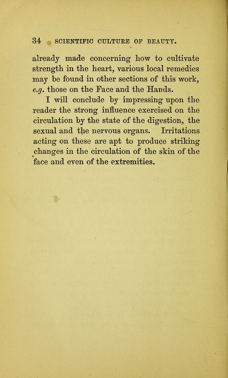 already made concerning how to cultivate strength in the heart, various local remedies may be found in other sections of this work, e.g. those on the Face and the Hands. I will conclude by impressing upon the reader the strong influence exercised on the circulation by the state of the digestion, the sexual and the nervous organs. Irritations acting on these are apt to produce striking changes in the circulation of the skin of the face and even of the extremities.