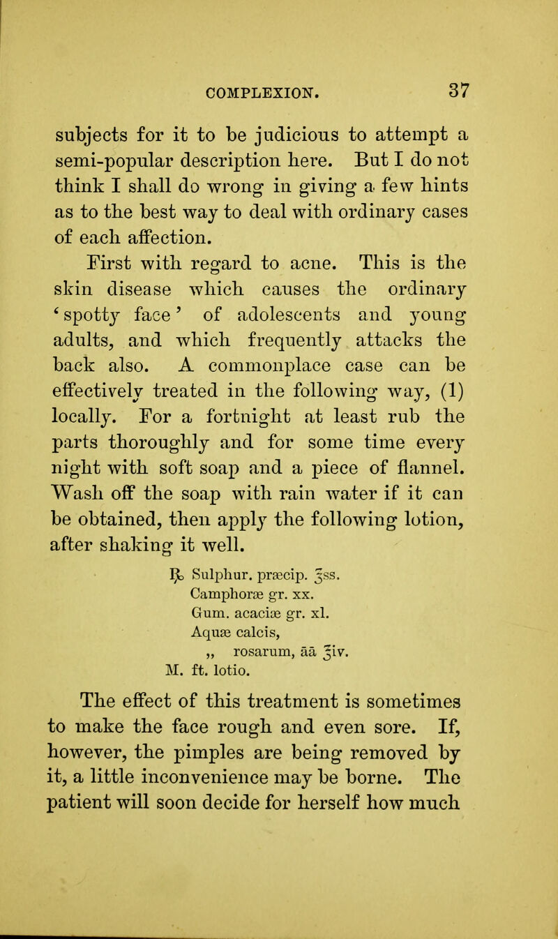 subjects for it to be judicious to attempt a semi-popular description here. But I do not think I shall do wrong in giving a few hints as to the best way to deal with ordinary cases of each affection. First with regard to acne. This is the skin disease which causes the ordinary 6 spotty face' of adolescents and young adults, and which frequently attacks the back also. A commonplace case can be effectively treated in the following way, (1) locally. For a fortnight at least rub the parts thoroughly and for some time every night with soft soap and a piece of flannel. Wash off the soap with rain water if it can be obtained, then apply the following lotion, after shaking it well. Sulphur, prsecip. 3SS. Camphorag gr. xx. Gum. acacice gr. xl. Aquas calcis, „ rosarum, aa Jiv. M. ft. lotio. The effect of this treatment is sometimes to make the face rough and even sore. If, however, the pimples are being removed by it, a little inconvenience may be borne. The patient will soon decide for herself how much