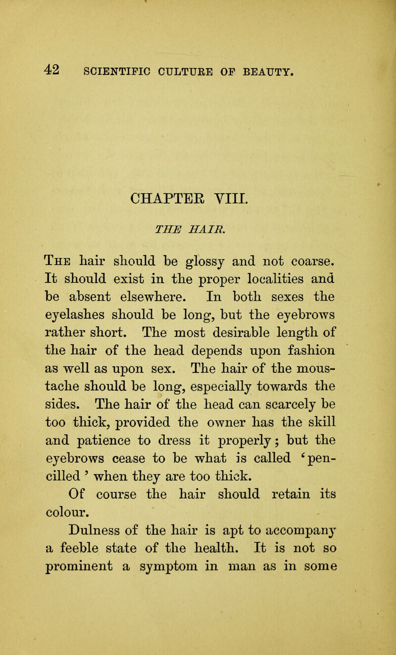 CHAPTER VIII. THE HAIR. The hair should be glossy and not coarse. It should exist in the proper localities and be absent elsewhere. In both sexes the eyelashes should be long, but the eyebrows rather short. The most desirable length of the hair of the head depends upon fashion as well as upon sex. The hair of the mous- tache should be long, especially towards the sides. The hair of the head can scarcely be too thick, provided the owner has the skill and patience to dress it properly; but the eyebrows cease to be what is called c pen- cilled ' when they are too thick. Of course the hair should retain its colour. Dulness of the hair is apt to accompany a feeble state of the health. It is not so prominent a symptom in man as in some