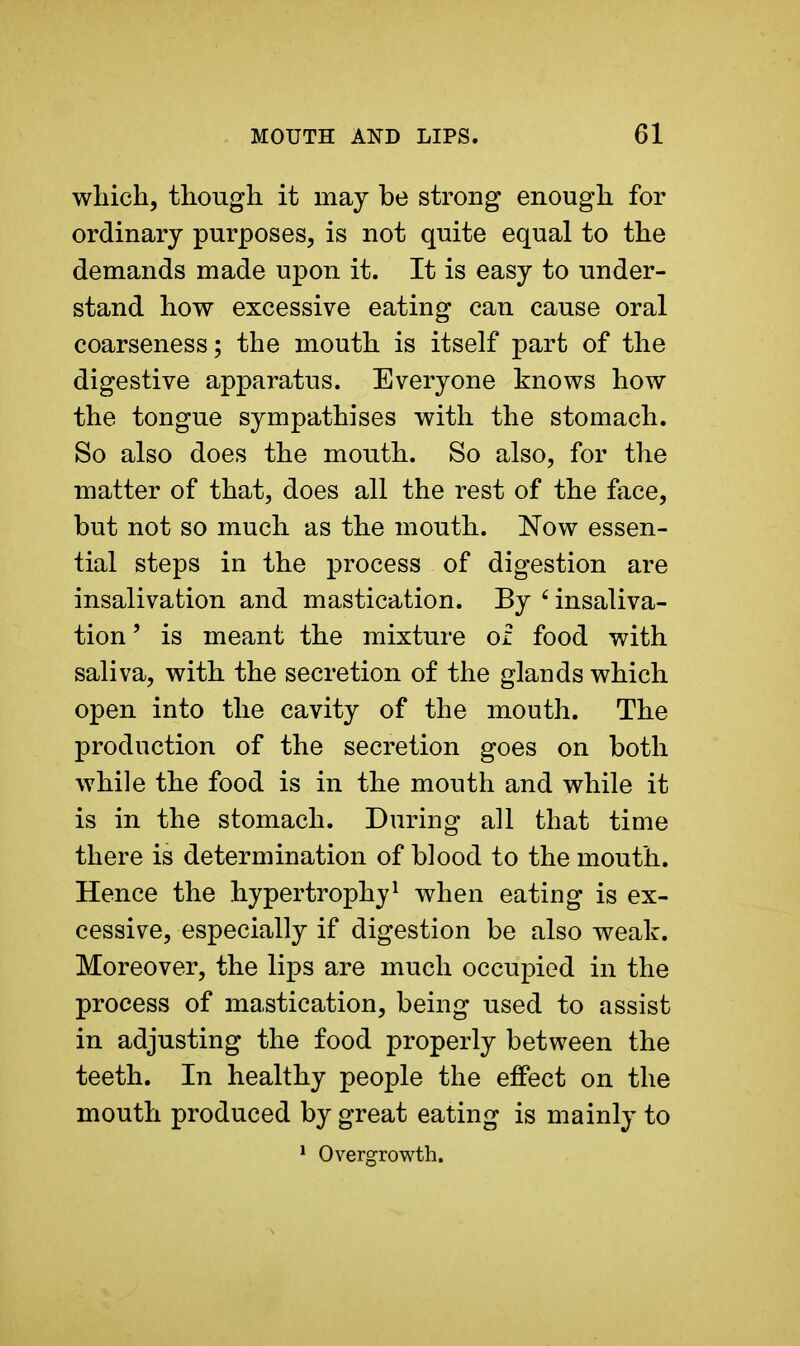 which, though it may be strong enough for ordinary purposes, is not quite equal to the demands made upon it. It is easy to under- stand how excessive eating can cause oral coarseness; the mouth is itself part of the digestive apparatus. Everyone knows how the tongue sympathises with the stomach. So also does the mouth. So also, for the matter of that, does all the rest of the face, but not so much as the mouth. Now essen- tial steps in the process of digestion are insalivation and mastication. By 6 insaliva- tion' is meant the mixture of food with saliva, with the secretion of the glands which open into the cavity of the mouth. The production of the secretion goes on both while the food is in the mouth and while it is in the stomach. During all that time there is determination of blood to the mouth. Hence the hypertrophy1 when eating is ex- cessive, especially if digestion be also weak. Moreover, the lips are much occupied in the process of mastication, being used to assist in adjusting the food properly between the teeth. In healthy people the effect on the mouth produced by great eating is mainly to 1 Overgrowth.