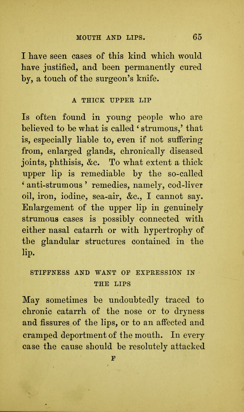 I have seen cases of this kind which would have justified, and been permanently cured by, a touch of the surgeon's knife. A THICK UPPER LIP Is often found in young people who are believed to be what is called £ strumous,' that is, especially liable to, even if not suffering from, enlarged glands, chronically diseased joints, phthisis, &c. To what extent a thick upper lip is remediable by the so-called 6 anti-strumous ' remedies, namely, cod-liver oil, iron, iodine, sea-air, &c, I cannot say. Enlargement of the upper lip in genuinely strumous cases is possibly connected with either nasal catarrh or with hypertrophy of the glandular structures contained in the iip.  STIFFNESS AND WANT OF EXPRESSION IN THE LIPS May sometimes be undoubtedly traced to chronic catarrh of the nose or to dryness and fissures of the lips, or to an affected and cramped deportment of the mouth. In every case the cause should be resolutely attacked