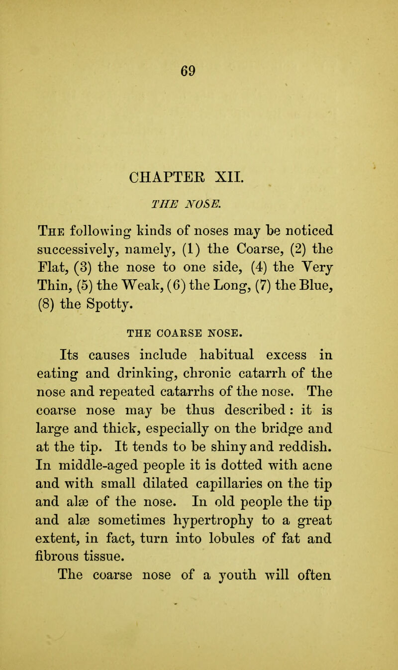 CHAPTER XII. THE NOSE. The following* kinds of noses may be noticed successively, namely, (1) tlie Coarse, (2) the Flat, (3) the nose to one side, (4) the Yery Thin, (5) the Weak, (6) the Long, (7) the Blue, (8) the Spotty. THE COARSE NOSE. Its causes include habitual excess in eating and drinking, chronic catarrh of the nose and repeated catarrhs of the nose. The coarse nose may be thus described: it is large and thick, especially on the bridge and at the tip. It tends to be shiny and reddish. In middle-aged people it is dotted with acne and with small dilated capillaries on the tip and alse of the nose. In old people the tip and alse sometimes hypertrophy to a great extent, in fact, turn into lobules of fat and fibrous tissue. The coarse nose of a youth will often