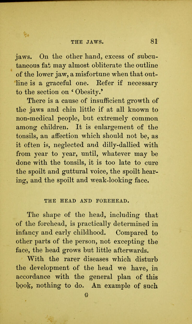 jaws. On the other hand, excess of subcu- taneous fat may almost obliterate the outline of the lower jaw, a misfortune when that out- line is a graceful one. Eefer if necessary to the section on 6 Obesity.' There is a cause of insufficient growth of the jaws and chin little if at all known to non-medical people, but extremely common among children. It is enlargement of the tonsils, an affection which should not be, as it often is, neglected and dilly-dallied with from year to year, until, whatever may be done with the tonsils, it is too late to cure the spoilt and guttural voice, the spoilt hear- ing, and the spoilt and weak-looking face. THE HEAD AND FOREHEAD. The shape of the head, including that of the forehead, is practically determined in infancy and early childhood. Compared to other parts of the person, not excepting the face, the head grows but little afterwards. With the rarer diseases which disturb the development of the head we have, in accordance with the general plan of this book, nothing to do. An example of such Q