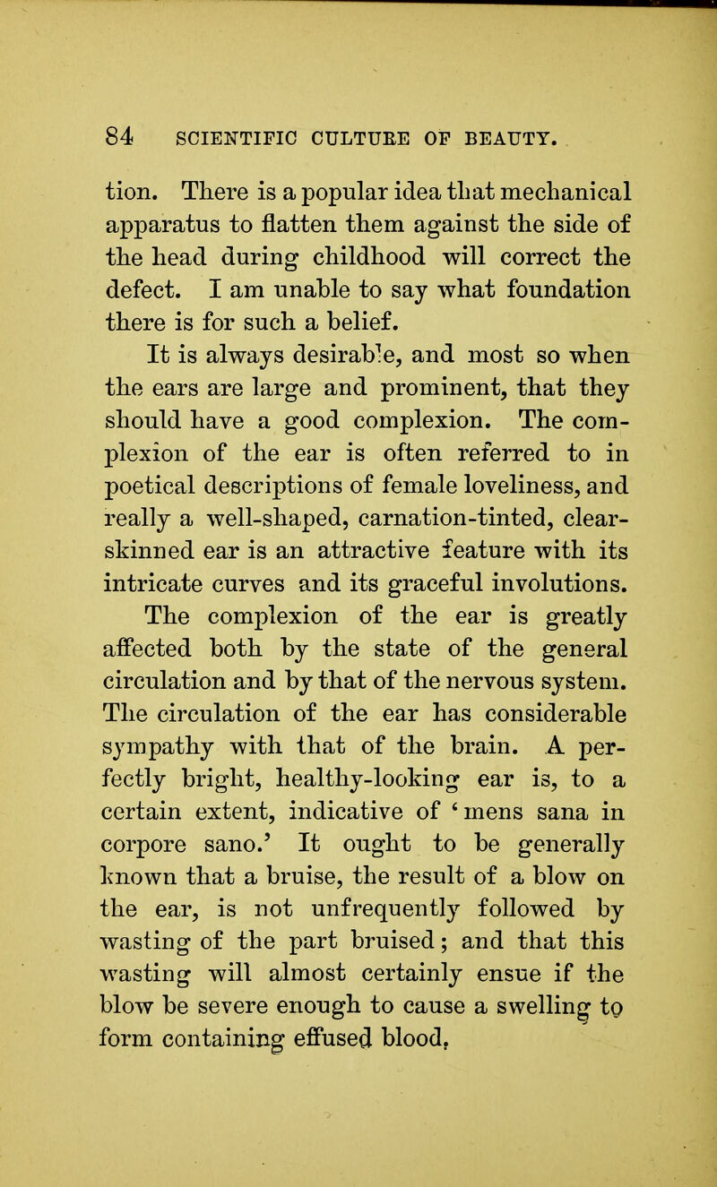 tion. There is a popular idea that mechanical apparatus to flatten them against the side of the head during childhood will correct the defect. I am unable to say what foundation there is for such a belief. It is always desirab-e, and most so when the ears are large and prominent, that they should have a good complexion. The com- plexion of the ear is often referred to in poetical descriptions of female loveliness, and really a well-shaped, carnation-tinted, clear- skinned ear is an attractive feature with its intricate curves and its graceful involutions. The complexion of the ear is greatly affected both by the state of the general circulation and by that of the nervous system. The circulation of the ear has considerable sympathy with that of the brain. A per- fectly bright, healthy-looking ear is, to a certain extent, indicative of 'mens sana in corpore sano.' It ought to be generally known that a bruise, the result of a blow on the ear, is not unfrequently followed by wasting of the part bruised; and that this wasting will almost certainly ensue if the blow be severe enough to cause a swelling to form containing effused blood.