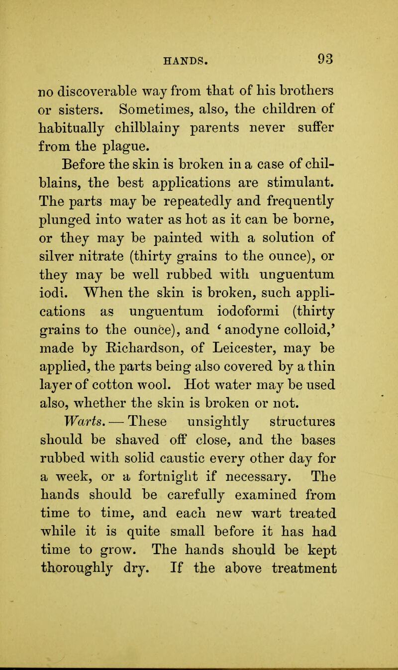 no discoverable way from that of his brothers or sisters. Sometimes, also, the children of habitually chilblainy parents never suffer from the plague. Before the skin is broken in a case of chil- blains, the best applications are stimulant. The parts may be repeatedly and frequently plunged into water as hot as it can be borne, or they may be painted with a solution of silver nitrate (thirty grains to the ounce), or they may be well rubbed with unguentum iodi. When the skin is broken, such appli- cations as unguentum iodoformi (thirty grains to the ounce), and 'anodyne colloid,' made by Eichardson, of Leicester, may be applied, the parts being also covered by a thin layer of cotton wool. Hot water may be used also, whether the skin is broken or not. Warts. — These unsightly structures should be shaved off close, and the bases rubbed with solid caustic every other day for a week, or a fortnight if necessary. The hands should be carefully examined from time to time, and each new wart treated while it is quite small before it has had time to grow. The hands should be kept thoroughly dry. If the above treatment