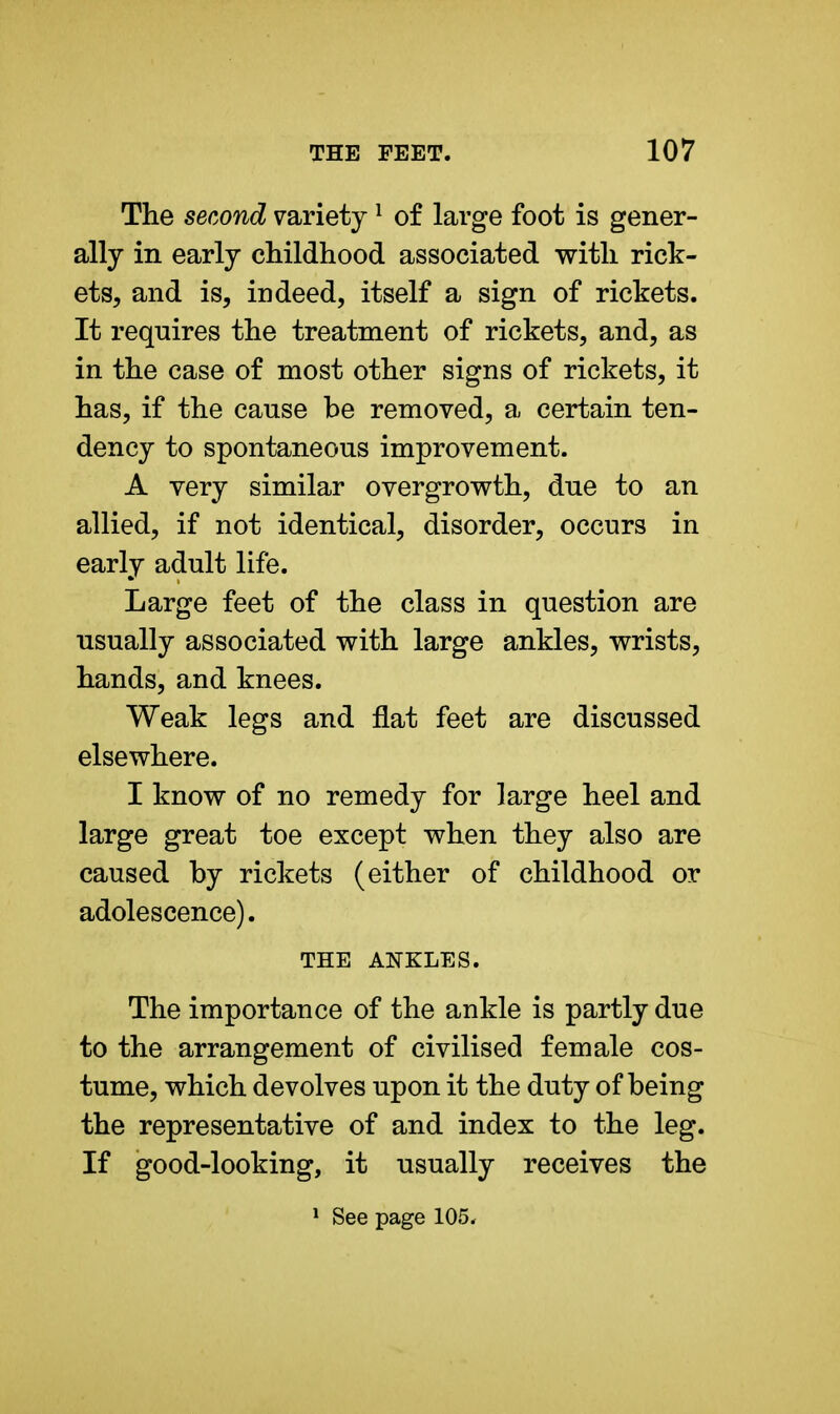 The second variety1 of large foot is gener- ally in early childhood associated with rick- ets, and is, indeed, itself a sign of rickets. It requires the treatment of rickets, and, as in the case of most other signs of rickets, it has, if the cause be removed, a certain ten- dency to spontaneous improvement. A very similar overgrowth, due to an allied, if not identical, disorder, occurs in early adult life. Large feet of the class in question are usually associated with large ankles, wrists, hands, and knees. Weak legs and flat feet are discussed elsewhere. I know of no remedy for large heel and large great toe except when they also are caused by rickets (either of childhood or adolescence). THE ANKLES. The importance of the ankle is partly due to the arrangement of civilised female cos- tume, which devolves upon it the duty of being the representative of and index to the leg. If good-looking, it usually receives the 1 See page 105*