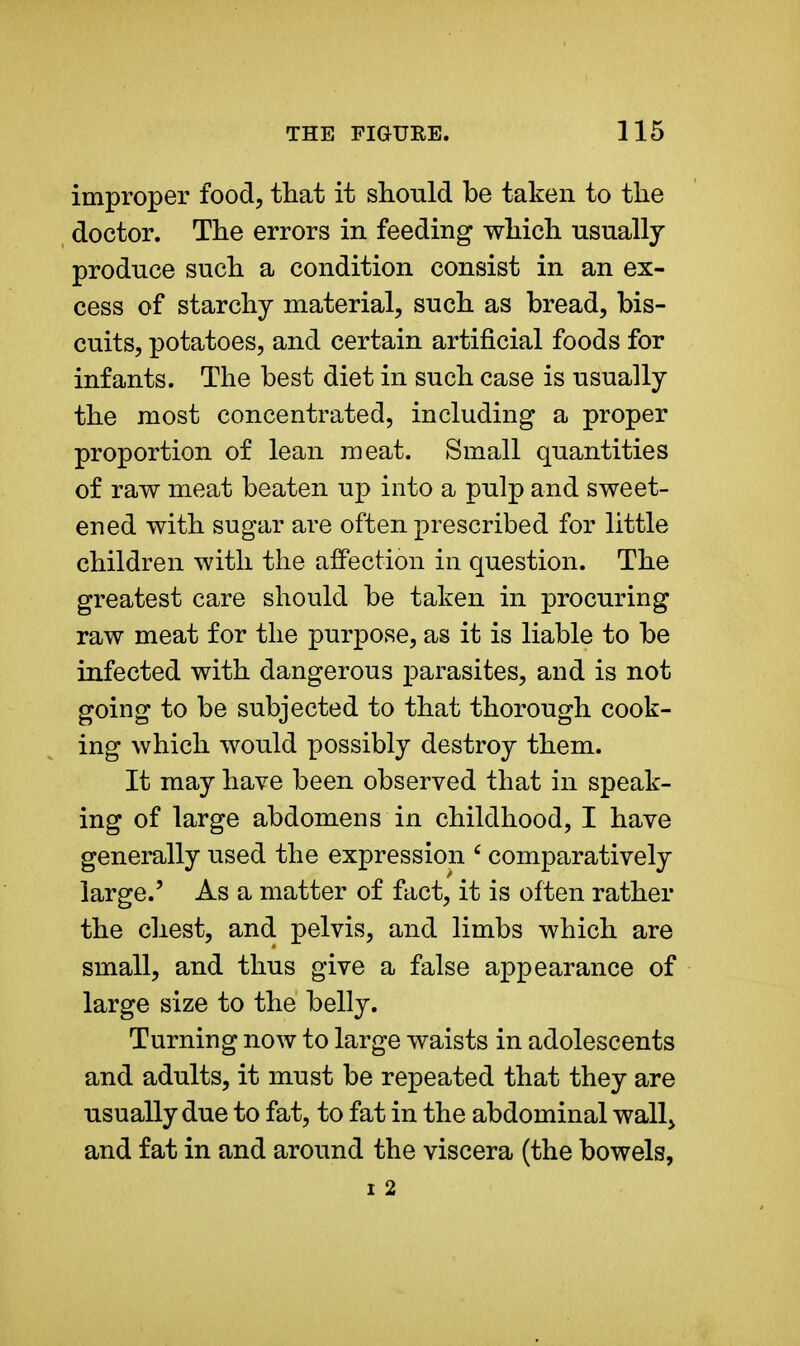 improper food, that it should be taken to the doctor. The errors in feeding which usually produce such a condition consist in an ex- cess of starchy material, such as bread, bis- cuits, potatoes, and certain artificial foods for infants. The best diet in such case is usually the most concentrated, including a proper proportion of lean meat. Small quantities of raw meat beaten up into a pulp and sweet- ened with sugar are often prescribed for little children with the affection in question. The greatest care should be taken in procuring raw meat for the purpose, as it is liable to be infected with dangerous parasites, and is not going to be subjected to that thorough cook- ing which would possibly destroy them. It may have been observed that in speak- ing of large abdomens in childhood, I have generally used the expression 6 comparatively large.' As a matter of fact, it is often rather the chest, and pelvis, and limbs which are small, and thus give a false appearance of large size to the belly. Turning now to large waists in adolescents and adults, it must be repeated that they are usually due to fat, to fat in the abdominal wall> and fat in and around the viscera (the bowels, i 2