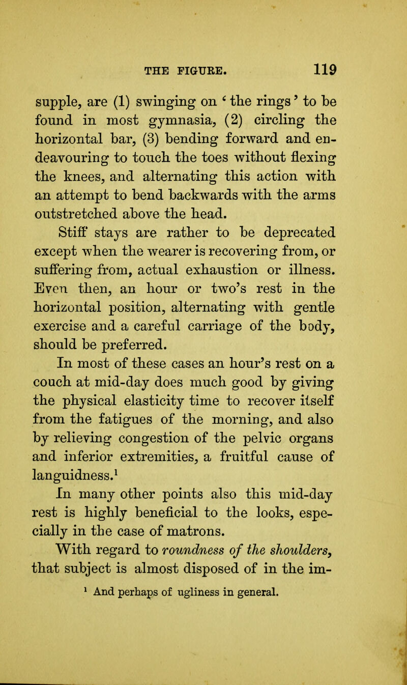 supple, are (1) swinging on 6 the rings' to be found in most gymnasia, (2) circling the horizontal bar, (3) bending forward and en- deavouring to touch the toes without flexing the knees, and alternating this action with an attempt to bend backwards with the arms outstretched above the head. Stiff stays are rather to be deprecated except when the wearer is recovering from, or suffering from, actual exhaustion or illness. Even then, an hour or two's rest in the horizontal position, alternating with gentle exercise and a careful carriage of the body, should be preferred. In most of these cases an hour's rest on a couch at mid-day does much good by giving the physical elasticity time to recover itself from the fatigues of the morning, and also by relieving congestion of the pelvic organs and inferior extremities, a fruitful cause of languidness.1 In many other points also this mid-day rest is highly beneficial to the looks, espe- cially in the case of matrons. With regard to roundness of the shoulders, that subject is almost disposed of in the im- 1 And perhaps of ugliness in general.