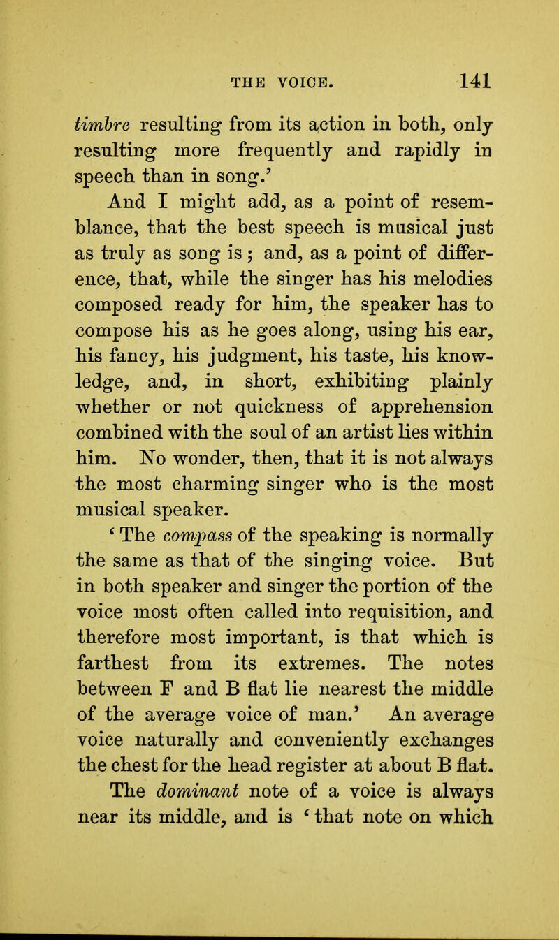 timbre resulting from its action in both, only- resulting more frequently and rapidly in speech than in song.' And I might add, as a point of resem- blance, that the best speech is musical just as truly as song is ; and, as a point of differ- ence, that, while the singer has his melodies composed ready for him, the speaker has to compose his as he goes along, using his ear, his fancy, his judgment, his taste, his know- ledge, and, in short, exhibiting plainly whether or not quickness of apprehension combined with the soul of an artist lies within him. No wonder, then, that it is not always the most charming singer who is the most musical speaker. c The compass of the speaking is normally the same as that of the singing voice. But in both speaker and singer the portion of the voice most often called into requisition, and therefore most important, is that which is farthest from its extremes. The notes between F and B flat lie nearest the middle of the average voice of man.5 An average voice naturally and conveniently exchanges the chest for the head register at about B flat. The dominant note of a voice is always near its middle, and is £ that note on which