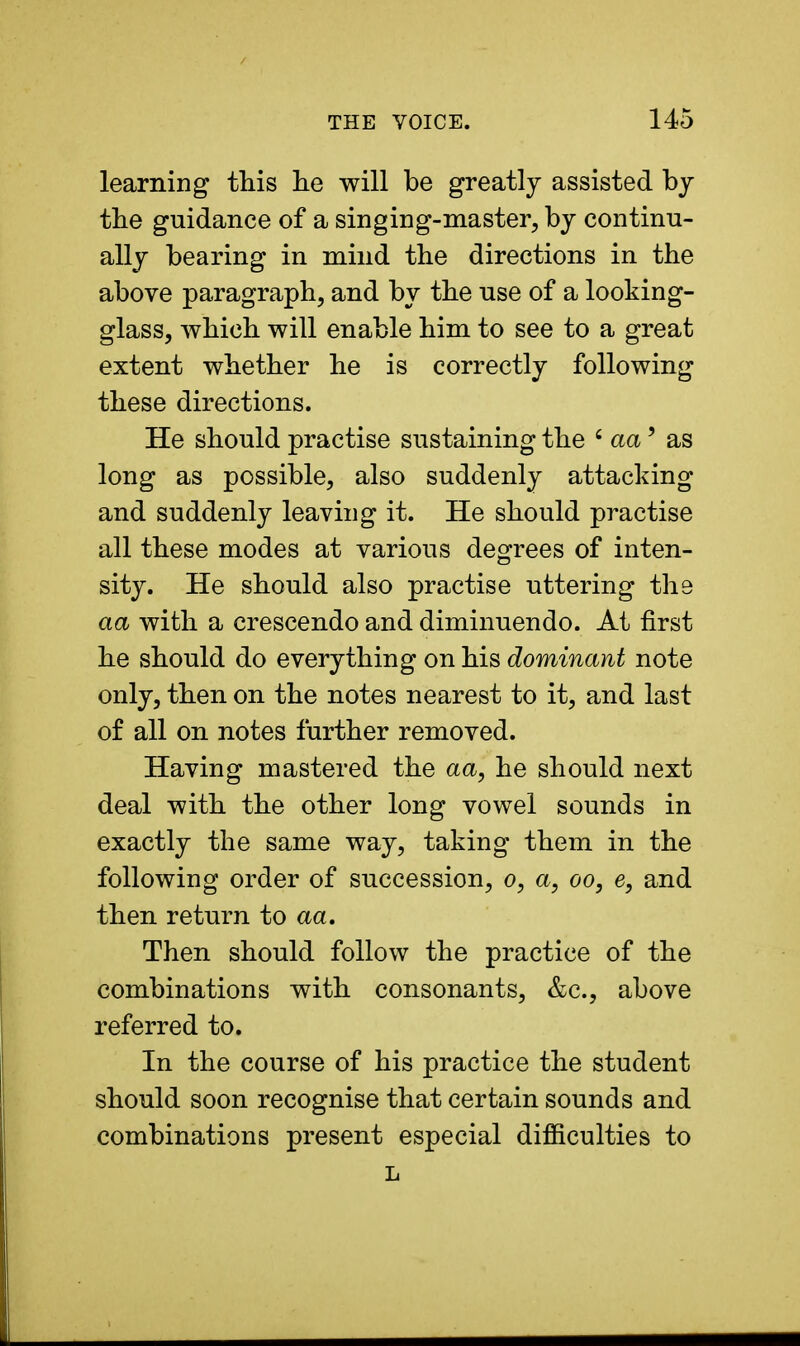 learning this he will be greatly assisted by the guidance of a singing-master, by continu- ally bearing in mind the directions in the above paragraph, and by the use of a looking- glass, which will enable him to see to a great extent whether he is correctly following these directions. He should practise sustaining the 'aa' as long as possible, also suddenly attacking and suddenly leaving it. He should practise all these modes at various degrees of inten- sity. He should also practise uttering the aa with a crescendo and diminuendo. At first he should do everything on his dominant note only, then on the notes nearest to it, and last of all on notes further removed. Having mastered the aa, he should next deal with the other long vowel sounds in exactly the same way, taking them in the following order of succession, o, a, oo, e, and then return to aa. Then should follow the practice of the combinations with consonants, &c, above referred to. In the course of his practice the student should soon recognise that certain sounds and combinations present especial difficulties to L