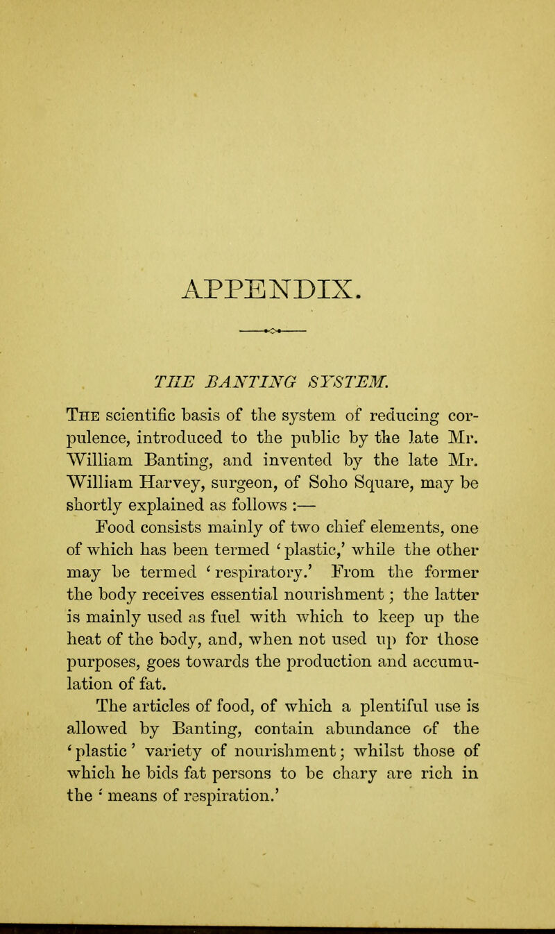 APPENDIX. THE BANTING SYSTEM. The scientific basis of the system of reducing cor- pulence, introduced to the public by the late Mr. William Banting, and invented by the late Mr. William Harvey, surgeon, of Soho Square, may be shortly explained as follows :— Food consists mainly of two chief elements, one of which has been termed ' plastic,' while the other may be termed ' respiratory.' From the former the body receives essential nourishment; the latter is mainly used as fuel with which to keep up the heat of the body, and, when not used up for those purposes, goes towards the production and accumu- lation of fat. The articles of food, of which a plentiful use is allowed by Banting, contain abundance of the 1 plastic' variety of nourishment; whilst those of which he bids fat persons to be chary are rich in the *' means of respiration.'