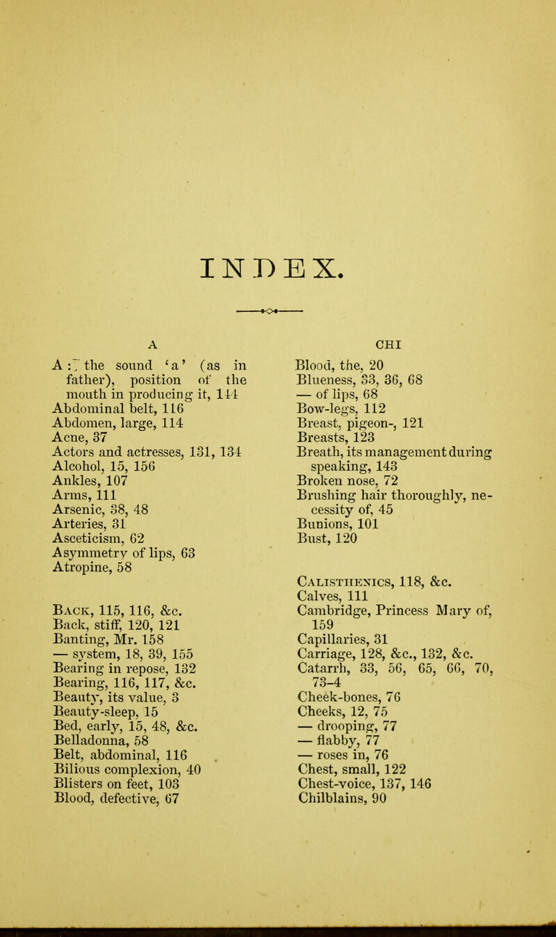 INDEX. A A :7 the sound ca' (as in father), position of the mouth in producing it, 111 Abdominal belt, 1L6 Abdomen, large, 114 Acne, 37 Actors and actresses, 131, 134 Alcohol, 15, 15G Ankles, 107 Arms, 111 Arsenic, 38, 48 Arteries, 31 Asceticism, 62 Asymmetry of lips, 63 Atropine, 58 Back, 115,116, &c. Back, stiff, 120, 121 Banting, Mr. 158 — system, 18, 39, 155 Bearing in repose, 132 Bearing, 116, 117, &c. Beauty, its value, 3 Beauty-sleep, 15 Bed, early, 15, 48, &c. Belladonna, 58 Belt, abdominal, 116 Bilious complexion, 40 Blisters on feet, 103 Blood, defective, 67 CHI Blood, the, 20 Blueness, 33, 36, 68 — of lips, 68 Bow-legs, 112 Breast, pigeon-, 121 Breasts, 123 Breath, its management during speaking, 143 Broken nose, 72 Brushing hair thoroughly, ne- cessity of, 45 Bunions, 101 Bust, 120 Calisthenics, 118, &c. Calves, 111 Cambridge, Princess Mary of, 159 Capillaries, 31 Carriage, 128, &c, 132, &c. Catarrh, 33, 56, 65, 66, 70, 73-4 Cheek-bones, 76 Cheeks, 12, 75 — drooping, 77 — flabby, 77 — roses in, 76 Chest, small, 122 Chest-voice, 137, 146 Chilblains, 90