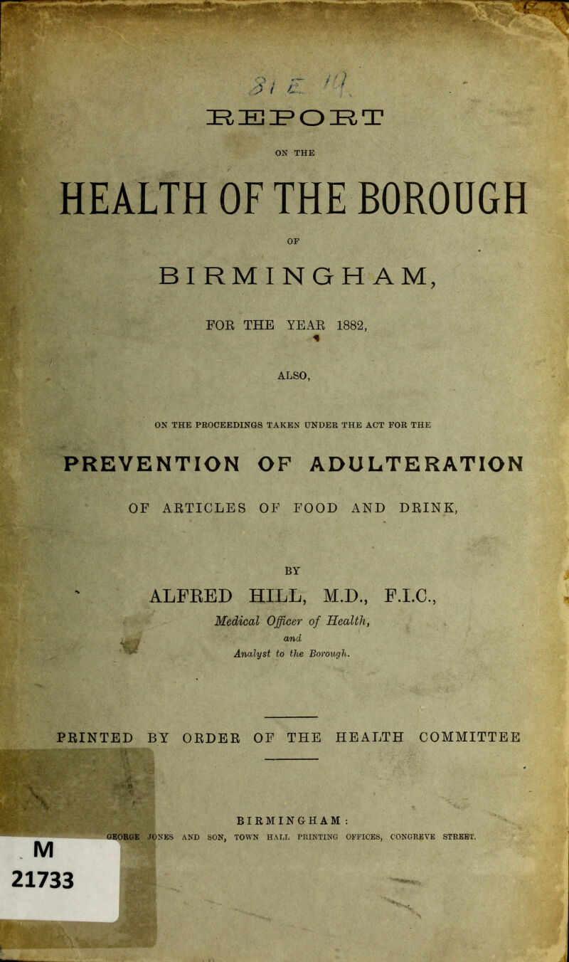 ON THE HEALTH OF THE BOROUGH OF BIRMINGHAM, FOE THE YEAE 1882, ALSO, ON THE PROCEEDINGS TAKEN UNDER THE ACT FOR THE PREVENTION OF ADULTERATION OF ARTICLES OP FOOD AND DEINK, BY ALFRED HILL, M.D., F.I.C., Medical Officer of Healthy and Analyst to the Borough. PRINTED BY OEDEE OF THE HEALTH COMMITTEE i M 21733 BIRMINGHAM: GEORGE JONES AND SON, TOWN HALL PRINTING OFFICES, CONGREVE STREET.