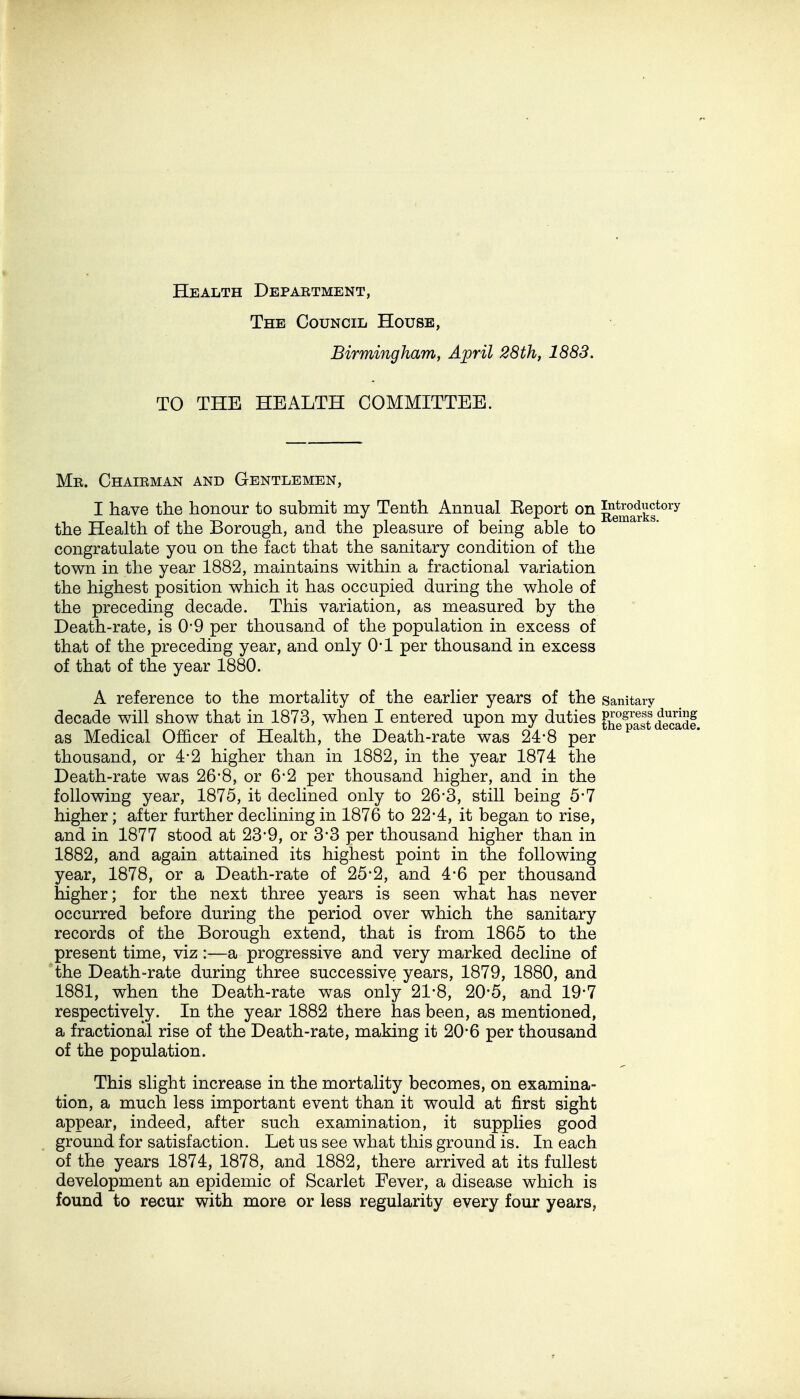 Health Depabtment, The Council House, Birmingham, April 28th, 1883. TO THE HEALTH COMMITTEE. Me. Chaieman and Gentlemen, I have the honour to submit my Tenth Annual Eeport on Remark? the Health of the Borough, and the pleasure of being able to congratulate you on the fact that the sanitary condition of the town in the year 1882, maintains within a fractional variation the highest position which it has occupied during the whole of the preceding decade. This variation, as measured by the Death-rate, is 0-9 per thousand of the population in excess of that of the preceding year, and only O'l per thousand in excess of that of the year 1880. A reference to the mortality of the earlier years of the Sanitaiy decade will show that in 1873, when I entered upon my duties Jh^pittodl. as Medical Officer of Health, the Death-rate was 24*8 per thousand, or 4-2 higher than in 1882, in the year 1874 the Death-rate was 26*8, or 6*2 per thousand higher, and in the following year, 1875, it declined only to 26-3, still being 5*7 higher; after further declining in 1876 to 22*4, it began to rise, and in 1877 stood at 23-9, or 3-3 per thousand higher than in 1882, and again attained its highest point in the following year, 1878, or a Death-rate of 25*2, and 4-6 per thousand higher; for the next three years is seen what has never occurred before during the period over which the sanitary records of the Borough extend, that is from 1865 to the present time, viz:—a progressive and very marked decline of the Death-rate during three successive years, 1879, 1880, and 1881, when the Death-rate was only 21-8, 20*5, and 19*7 respectively. In the year 1882 there has been, as mentioned, a fractional rise of the Death-rate, making it 20*6 per thousand of the population. This slight increase in the mortality becomes, on examina- tion, a much less important event than it would at first sight appear, indeed, after such examination, it supplies good ground for satisfaction. Let us see what this ground is. In each of the years 1874, 1878, and 1882, there arrived at its fullest development an epidemic of Scarlet Fever, a disease which is found to recur with more or less regularity every four years,