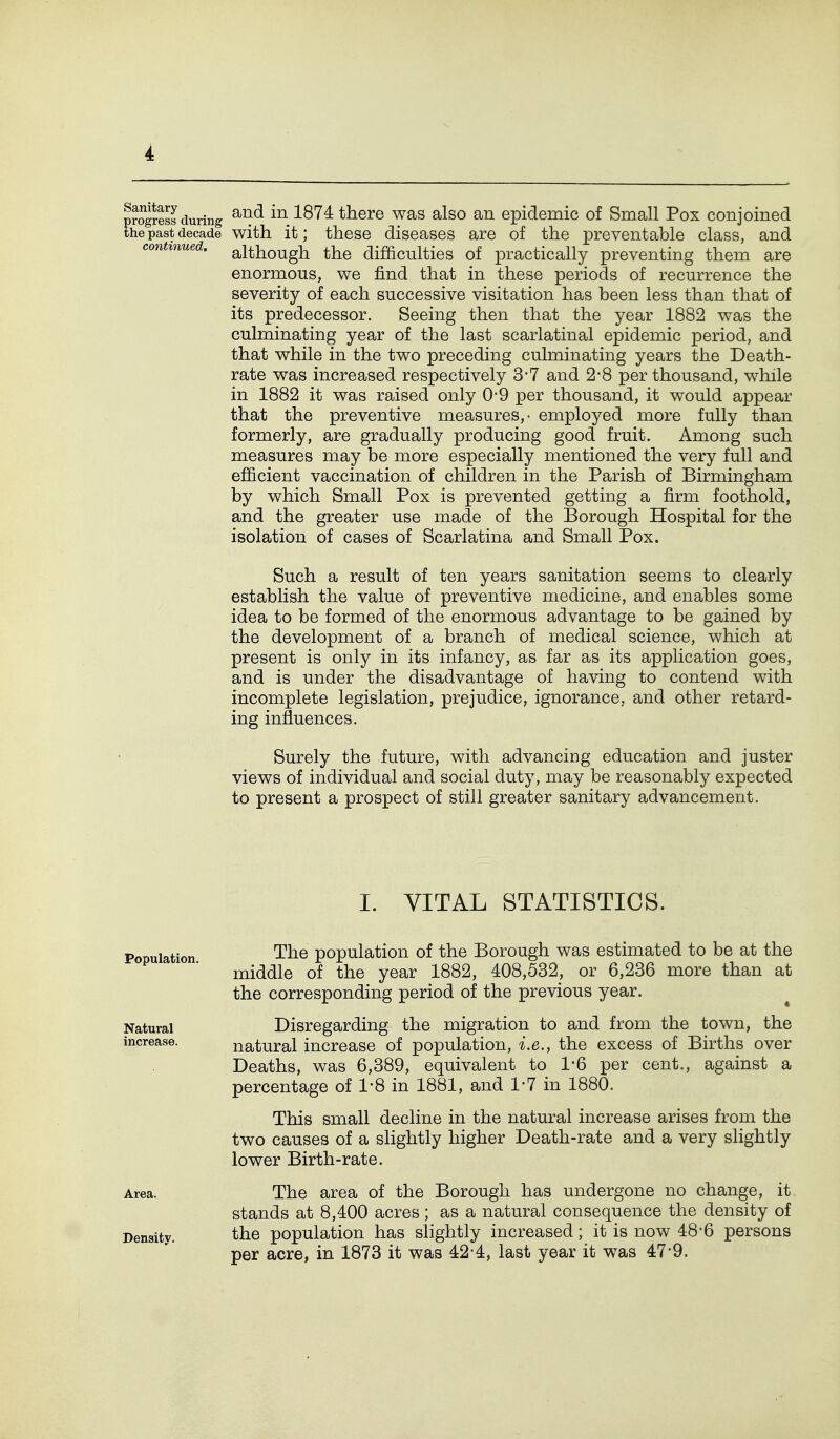 with it; these diseases are of the preventable class, and although the difficulties of practically preventing them are enormous, we find that in these periods of recurrence the severity of each successive visitation has been less than that of its predecessor. Seeing then that the year 1882 was the culminating year of the last scarlatinal epidemic period, and that while in the two preceding culminating years the Death- rate was increased respectively 3-7 and 2*8 per thousand, while in 1882 it was raised only 0*9 per thousand, it would appear that the preventive measures,- employed more fully than formerly, are gradually producing good fruit. Among such measures may be more especially mentioned the very full and efficient vaccination of children in the Parish of Birmingham by which Small Pox is prevented getting a firm foothold, and the greater use made of the Borough Hospital for the isolation of cases of Scarlatina and Small Pox. Such a result of ten years sanitation seems to clearly establish the value of preventive medicine, and enables some idea to be formed of the enormous advantage to be gained by the development of a branch of medical science, which at present is only in its infancy, as far as its application goes, and is under the disadvantage of having to contend with incomplete legislation, prejudice, ignorance, and other retard- ing influences. Surely the future, with advancing education and juster views of individual and social duty, may be reasonably expected to present a prospect of still greater sanitary advancement. I. VITAL STATISTICS. The population of the Borough was estimated to be at the middle of the year 1882, 408,532, or 6,236 more than at the corresponding period of the previous year. Disregarding the migration to and from the town, the natural increase of population, i.e., the excess of Births over Deaths, was 6,389, equivalent to 1*6 per cent., against a percentage of 1-8 in 1881, and 1-7 in 1880. This small decline in the natural increase arises from the two causes of a slightly higher Death-rate and a very slightly lower Birth-rate. The area of the Borough has undergone no change, it stands at 8,400 acres; as a natural consequence the density of the population has slightly increased; it is now 48*6 persons per acre, in 1873 it was 42*4, last year it was 47-9.