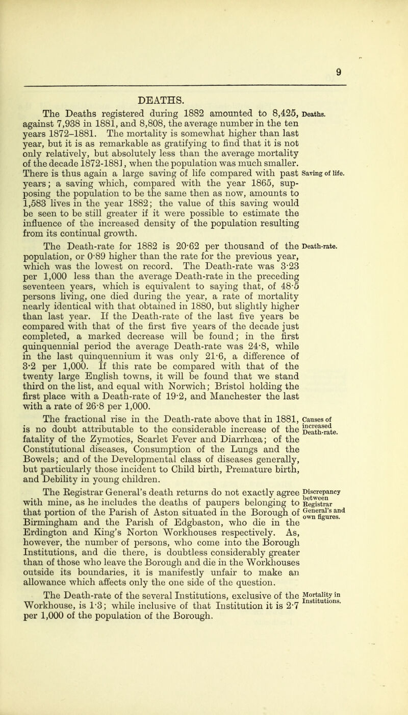 DEATHS. The Deaths registered during 1882 amounted to 8,425, Deaths, against 7,938 in 1881, and 8,808, the average number in the ten years 1872-1881. The mortahty is somewhat higher than last year, but it is as remarkable as gratifying to find that it is not only relatively, but absolutely less than the average mortality of the decade 1872-188], when the population was much smaller. There is thus again a large saving of life compared with past Saving of life, years; a saving which, compared with the year 1865, sup- posing the population to be the same then as now, amounts to 1,583 lives in the year 1882; the value of this saving would be seen to be still greater if it were possible to estimate the influence of the increased density of the population resulting from its continual growth. The Death-rate for 1882 is 20-62 per thousand of the Death-rate, population, or 0*89 higher than the rate for the previous year, which was the lowest on record. The Death-rate was 3-23 per 1,000 less than the average Death-rate in the preceding seventeen years, which is equivalent to saying that, of 48*5 persons living, one died during the year, a rate of mortality nearly identical with that obtained in 1880, but slightly higher than last year. If the Death-rate of the last five years be compared with that of the first five years of the decade just completed, a marked decrease will be found; in the first quinquennial period the average Death-rate was 24-8, while in the last quinquennium it was only 21-6, a difference of 3*2 per 1,000. If this rate be compared with that of the twenty large English towns, it will be found that we stand third on the list, and equal with Norwich; Bristol holding the first place with a Death-rate of 19*2, and Manchester the last with a rate of 26-8 per 1,000. The fractional rise in the Death-rate above that in 1881, Causes of is no doubt attributable to the considerable increase of the DeS-r^e. fatality of the Zymotics, Scarlet Fever and Diarrhoea; of the Constitutional diseases. Consumption of the Lungs and the Bowels; and of the Developmental class of diseases generally, but particularly those incident to Child birth, Premature birth, and Debility in young children. The Eegistrar General's death returns do not exactly agree Jg^^ygU*'^ with mine, as he includes the deaths of paupers belonging to Registrar that portion of the Parish of Aston situated in the Borough of o^n^ggureT*^ Birmingham and the Parish of Edgbaston, who die in the Erdington and King's Norton Workhouses respectively. As, however, the number of persons, who come into the Borough Institutions, and die there, is doubtless considerably greater than of those who leave the Borough and die in the Workhouses outside its boundaries, it is manifestly unfair to make an allowance which affects only the one side of the question. The Death-rate of the several Institutions, exclusive of the ^^gj^gj}.*^^ Workhouse, is 1*3; while inclusive of that Institution it is 2*7 ^ ^ per 1,000 of the population of the Borough.
