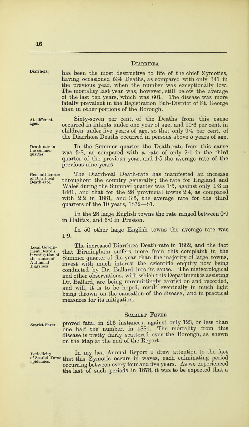 DiAEEHCEA Diarrhoea) j^g^g been the most destructive to life of the chief Zymotics, having occasioned 534 Deaths, as compared v^ith only 341 in the previous year, when the number v^as exceptionally low. The mortality last year was, however, still below the average of the last ten years, which was 601. The disease was more fatally prevalent in the Registration Sub-District of St. George than in other portions of the Borough. At different Sixty-sevcu per cent, of the Deaths from this cause ^ses. occurred in infants under one year of age, and 90*6 per cent, in children under five years of age, so that only 9-4 per cent, of the Diarrhoea Deaths occurred in persons above 5 years of age. Death-rate in In the Summer quarter the Death-rate from this cause qulrt™^ was 3-8, as compared with a rate of only 2-1 in the third quarter of the previous year, and 4-5 the average rate of the previous nine years. General increase The Diarrhoeal Death-rate has manifested an increase Death-?at?.^^ throughout the country generally; the rate for England and Wales during the Summer quarter was 1*5, against only 1-3 in 1881, and that for the 28 provincial towns 2-4, as compared with 2-2 in 1881, and 3*5, the average rate for the third quarters of the 10 years, 1872—81. In the 28 large English towns the rate ranged between 0*9 in Halifax, and 6*0 in Preston. In 50 other large English towns the average rate was 1-9. Local Govern- The increased Diarrhoea Death-rate in 1882, and the fact ment^Board^s^^ that Birmingham suffers more from this complaint in the thrSes'S^ Summer quarter of the year than the majority of large towns, D?arrh^a invcst with much interest the scientific enquiry now being larr oea. conducted by Dr. Ballard into its cause. The meteorological and other observations, with which this Department is assisting Dr. Ballard, are being unremittingly carried on and recorded, and will, it is to be hoped, result eventually in much light being thrown on the causation of the disease, and in practical measures for its mitigation. SCAELET FeVEE Scarlet Fever proved fatal in 256 instances, against only 123, or less than one half the number, in 1881. The mortality from this disease is pretty fairly scattered over the Borough, as shewn on the Map at the end of the Report. Periodicity In my last Annual Report I drew attention to the fact of Scarlet Fever tiiat this Zymotic occurs in waves, each culminating period epi emics. occurring between every four and five years. As we experienced the last of such periods in 1878, it was to be expected that a