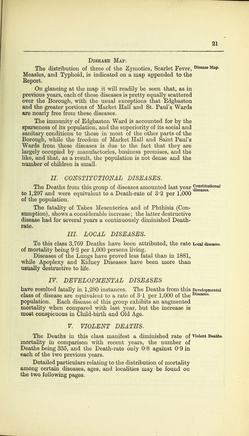 Disease Map. The distribution of three of the Zymotics, Scarlet Fever, disease Map. Measles, and Typhoid, is indicated on a map appended to the Eeport. On glancing at the map it will readily be seen that, as in previous years, each of these diseases is pretty equally scattered over the Borough, with the usual exceptions that Edgbaston and the greater portions of Market Hall and St. Paul's Wards are nearly free from these diseases. The immunity of Edgbaston Ward is accounted for by the sparseness of its population, and the superiority of its social and sanitary conditions to those in most of the other parts of the Borough, while the freedom of Market Hall and Saint Paul's Wards from these diseases is due to the fact that they are largely occupied by manufactories, business premises, and the like, and that, as a result, the population is not dense and the number of children is small. II. CONSTITUTIONAL DISEASES. The Deaths from this group of diseases amounted last year ^seases^*^*^^^ to 1,297 and were equivalent to a Death-rate of 3-2 per 1,000 of the population. The fatality of Tabes Mesenterica and of Phthisis (Con- sumption), shows a considerable increase; the latter destructive disease had for several years a continuously diminished Death- rate. III. LOCAL DISEASES, To this class 3,769 Deaths have been attributed, the rate Local diseases, of mortality being 9-2 per 1,000 persons living. Diseases of the Lungs have proved less fatal than in 1881, while Apoplexy and Kidney Diseases have been more than usually destructive to Ufe. IF. DEVELOPMENTAL DISEASES have resulted fatally in 1,280 instances. The Deaths from this Developmental class of disease are equivalent to a rate of 3*1 per 1,000 of the ^^^eases. population. Each disease of this group exhibits an augmented mortality when compared with last year, but the increase is most conspicuous in Child-birth and Old Age. V. VIOLENT DEATHS. The Deaths in this class manifest a diminished rate of violent Deaths, mortality in comparison with recent years, the number of Deaths being 335, and the Death-rate only 0*8 against 0-9 in each of the two previous years. Detailed particulars relating to the distribution of mortality among certain diseases, ages, and localities may be found on the two following pages.