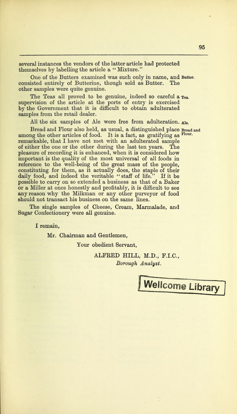 several instances the vendors of the latter article had protected themselves by labelling the article a Mixture. One of the Butters examined was such only in name, and Butter, consisted entirely of Butterine, though sold as Butter. The other samples were quite genuine. The Teas all proved to be genuine, indeed so careful a Tea. supervision of the article at the ports of entry is exercised by the Government that it is difficult to obtain adulterated samples from the retail dealer. All the six samples of Ale were free from adulteration. Ale. Bread and Flour also held, as usual, a distinguished place Bread and among the other articles of food. It is a fact, as gratifying as ^^o^^- remarkable, that I have not met with an adulterated sample of either the one or bhe other during the last ten years. The pleasure of recording it is enhanced, when it is considered how important is the quality of the most universal of all foods in reference to the well-being of the great mass of the people, constituting for them, as it actually does, the staple of their daily food, and indeed the veritable staff of life. If it be possible to carry on so extended a business as that of a Baker or a Miller at once honestly and profitably, it is difficult to see any reason why the Milkman or any other purveyor of food should not transact his business on the same lines. The single samples of Cheese, Cream, Marmalade, and Sugar Confectionery were all genuine. I remain, Mr. Chairman and Gentlemen, Your obedient Servant, ALFEED HILL, M.D., F.I.C., Borough Analyst.