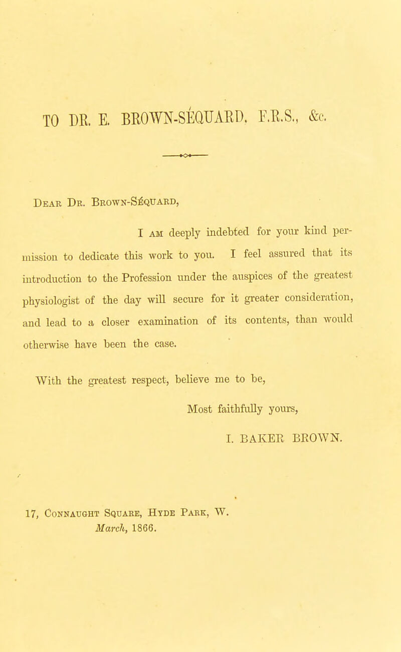 TO DR. E. BROWN-SEQUAED. F.R.S., &c. Dear Dk. Brown-S^quard, I AM deeply indebted for your kind per- mission to dedicate this work to yon. I feel assured that its introduction to the Profession under the auspices of the greatest physiologist of the day will secure for it greater consideration, and lead to a closer examination of its contents, than would otherwise have been the case. With the greatest respect, believe me to be, Most faithfully yours, I. BAKER BROWN. 17, CONNAUGHT SQUAKE, HTDE PARK, W. March, 1866.