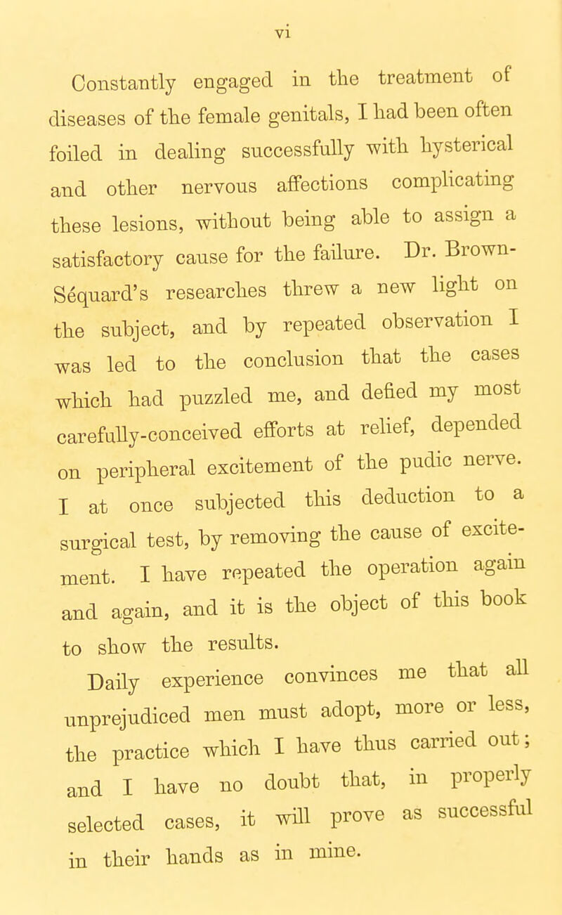 ConstaTitly engaged in the treatment of diseases of the female genitals, I had been often foiled in dealing successfully with hysterical and other nervous affections complicating these lesions, without being able to assign a satisfactory cause for the failure. Dr. Brown- Sequard's researches threw a new light on the subject, and by repeated observation I was led to the conclusion that the cases which had puzzled me, and defied my most carefully-conceived efforts at relief, depended on peripheral excitement of the pudic nerve. I at once subjected this deduction to a surgical test, by removing the cause of excite- ment. I have repeated the operation again and again, and it is the object of this book to show the results. Daily experience convinces me that aU unprejudiced men must adopt, more or less, the practice which I have thus carried out; and I have no doubt that, in properly selected cases, it will prove as successful in their hands as in mine.