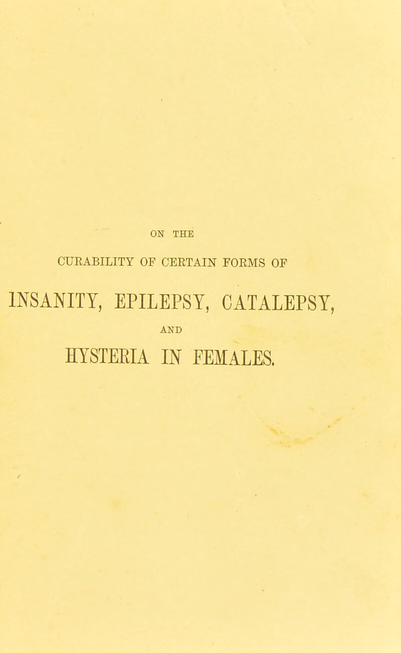 ' ■ ON THE CUEABILITY OF CERTAIN FORMS OF INSANITY, EPILEPSY, CATALEPSY, AND HYSTERIA IN FEMALES.