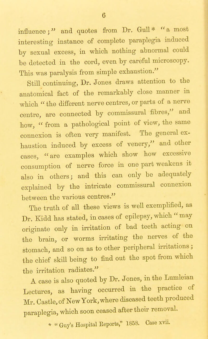 influence; and quotes from Dr. Gull* a most interesting instance of complete paraplegia induced by sexual excess, in wMcli nothing abnormal could be detected in the cord, even by careful microscopy. This was paralysis from simple exhaustion. Still continuing, Dr. Jones draws attention to the anatomical fact of the remarkably close manner in which  the different nerve centres, or parts of a nerve centre, are connected by commissui-al fibres, and how,  from a pathological point of view, the same connexion is often very manifest. The general ex- haustion induced by excess of venery, and other cases, are examples which show how excessive consumption of nerve force in one part weakens it also in others; and this can only be adequately explained by the intricate commissui-al connexion between the various centres. The truth of aU these views is well exempMed, as Dr. Kidd has stated, in cases of epilepsy, which  may originate only in irritation of bad teeth acting on the brain, or worms irritating the nerves of the stomach, and so on as to other peripheral irritations; the chief skiU being to find out the spot from which the irritation radiates. A case is also quoted by Dr. Jones, in the Lumleian Lectures, as having occurred in the practice of Mr. Castle, of New York, where diseased teeth produced paraplegia, which soon ceased after their removal. *  Guy's Hospital Keports, 1858. Case xvii.