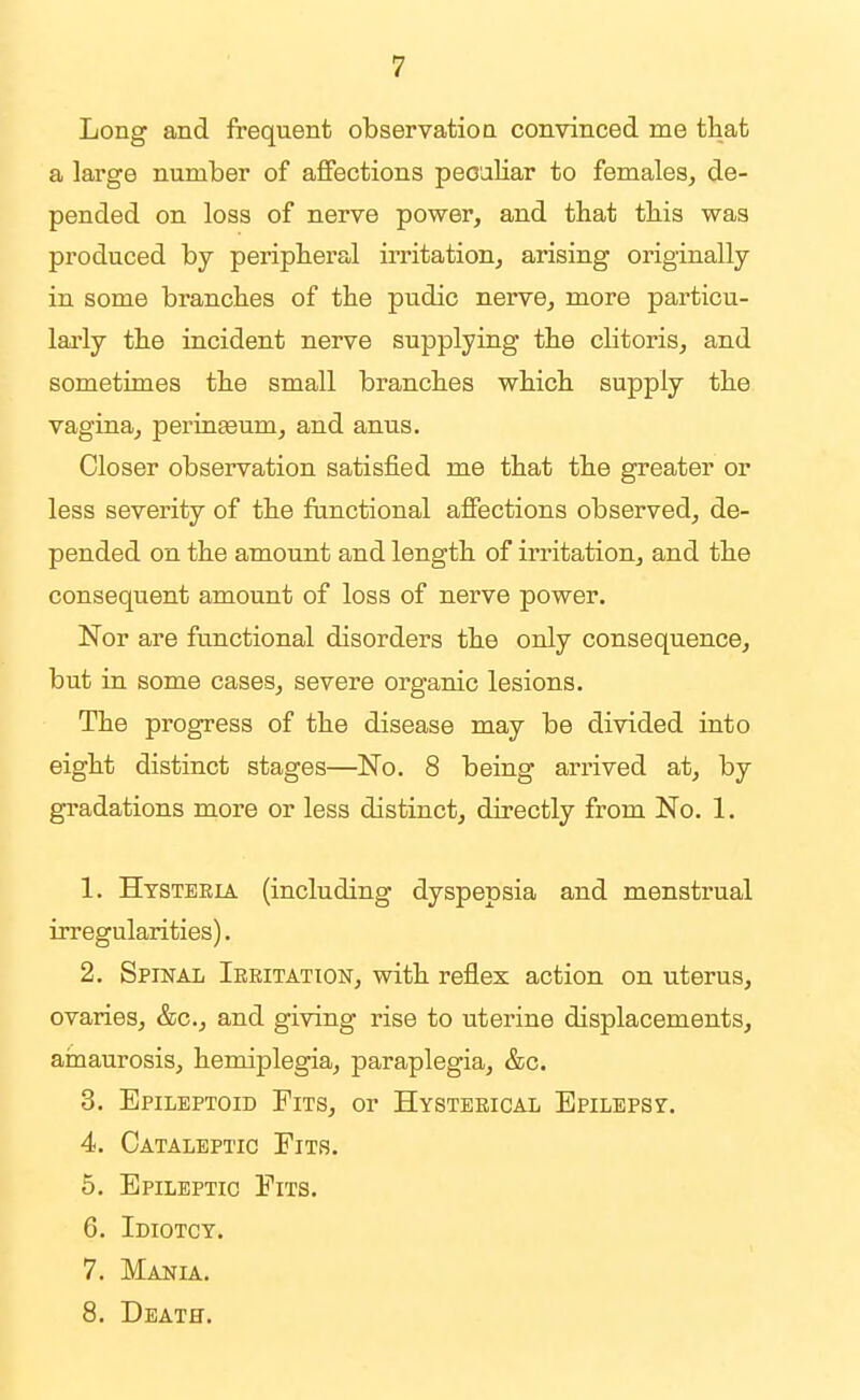 Long and frequent observation convinced me that a large number of affections peculiar to females, de- pended on loss of nerve power, and that this was produced by peripheral irritation, arising originally in some branches of the pudic nerve, more particu- larly the incident nerve supplying the clitoris, and sometimes the small branches which supply the vagina, perina3um, and anus. Closer observation satisfied me that the greater or less severity of the functional affections observed, de- pended on the amount and length of irritation, and the consequent amount of loss of nerve power. Nor are functional disorders the only consequence, but in some cases, severe organic lesions. The progress of the disease may be divided into eight distinct stages—No. 8 being arrived at, by gradations more or less distinct, directly from No. 1. 1. Hysteria (including dyspepsia and menstrual irregularities). 2. Spinal Ieeitation, with reflex action on uterus, ovaries, &c., and giving rise to uterine displacements, amaurosis, hemiplegia, paraplegia, &c, 3. Epileptoid Fits, or Hysterical Epilepsy. 4. Cataleptic Fits. 5. Epileptic Fits. 6. Idiotcy. 7. Mania. 8. Death.