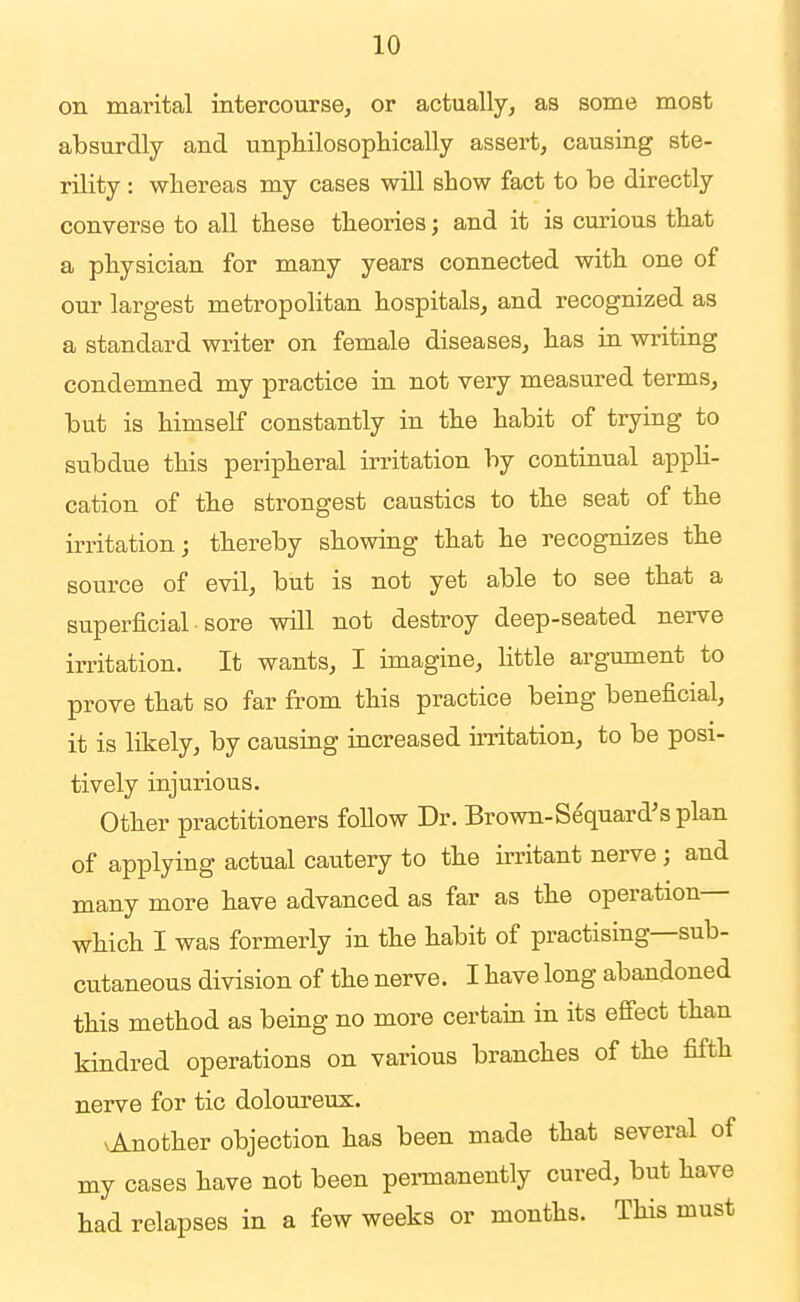 on marital intercourse, or actually, as some most absurdly and unphilosopliically assert, causing ste- rility : whereas my cases will show fact to be directly converse to all these theories; and it is cm-ious that a physician for many years connected with one of our largest metropolitan hospitals, and recognized as a standard writer on female diseases, has in writing condemned my practice in not very measured terms, but is himself constantly in the habit of trying to subdue this peripheral irritation by continual appli- cation of the strongest caustics to the seat of the irritation; thereby showing that he recognizes the source of evil, but is not yet able to see that a superficial sore will not destroy deep-seated nerve irritation. It wants, I imagine, little argument to prove that so far from this practice being beneficial, it is likely, by causing increased irritation, to be posi- tively injurious. Other practitioners follow Dr. Brown-Sequard's plan of applying actual cautery to the irritant nerve; and many more have advanced as far as the operation— which I was formerly in the habit of practising—sub- cutaneous division of the nerve. I have long abandoned this method as being no more certain in its effect than kindred operations on various branches of the fifth nerve for tic doloureux. vAnother objection has been made that several of my cases have not been pennanently cured, but have had relapses in a few weeks or months. This must