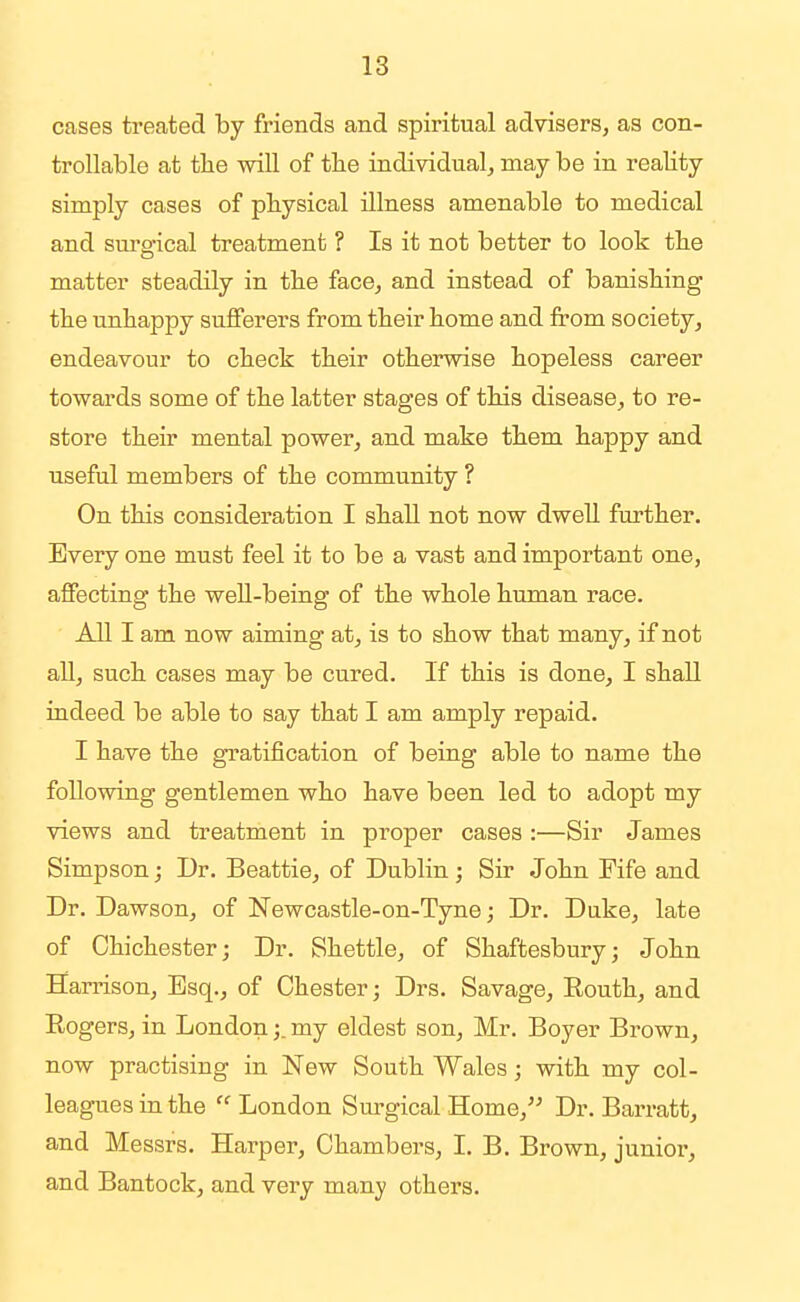 18 cases treated by friends and spiritual advisers, as con- trollable at the will of the individual, may be in reality simply cases of physical illness amenable to medical and sm'gical treatment ? Is it not better to look the matter steadily in the face, and instead of banishing the unhappy sufferers from their home and from society, endeavour to check their otherwise hopeless career towards some of the latter stages of this disease, to re- store their mental power, and make them happy and useful members of the community ? On this consideration I shall not now dwell further. Every one must feel it to be a vast and important one, affecting the well-being of the whole human race. All I am now aiming at, is to show that many, if not aU, such cases may be cured. If this is done, I shall indeed be able to say that I am amply repaid. I have the gratification of being able to name the following gentlemen who have been led to adopt my views and treatment in proper cases :—Sir James Simpson; Dr. Beattie, of Dublin; Sir John Fife and Dr. Dawson, of Newcastle-on-Tyne; Dr. Duke, late of Chichester; Dr. Shettle, of Shaftesbury; John Harrison, Esq., of Chester; Drs. Savage, Routh, and Eogers, in London;. my eldest son, Mr. Boyer Brown, now practising in New South Wales; with my col- leagues in the London Surgical Home, Dr. Barratt, and Messrs. Hax^per, Chambers, I. B. Brown, junior, and Bantock, and very many others.