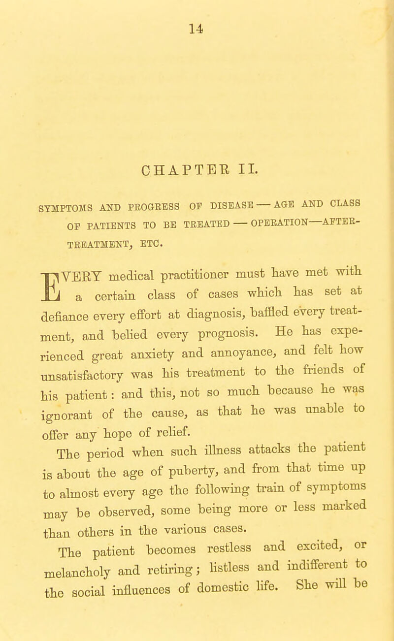 CHAPTEE 11. SYMPTOMS AND PEOGEESS OF DISEASE AGE AND CLASS OE PATIENTS TO BE TREATED OPEEATION—APTEE- TEEATMENT, ETC. EVEEY medical practitioner must have met with a certain class of cases which has set at defiance every effort at diagnosis, baffled every treat- ment, and behed every prognosis. He has expe- rienced great anxiety and annoyance, and felt how unsatisfactory was his treatment to the friends of his patient: and this, not so much because he was ignorant of the cause, as that he was unable to offer any hope of relief. The period when such illness attacks the patient is about the age of puberty, and from that time up to almost every age the foUowing train of symptoms may be observed, some being more or less marked than others in the various cases. The patient becomes restless and excited, or melancholy and retiring; Hstless and indifferent to the social influences of domestic hfe. She wiU be
