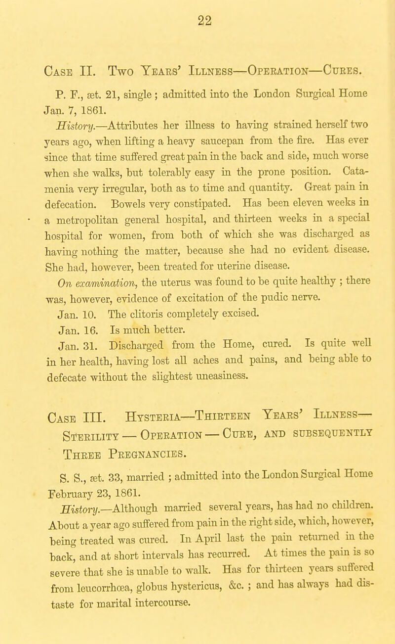 Case II. Two Years' Illness—Operation—Cubes. P. F., set. 21, single ; admitted into the London Surgical Home Jan. 7, 1861. History.—Attributes her iUness to having strained herself two years ago, when lifting a heavy saucepan from the fire. Has ever since that time suffered great pain in the back and side, much worse when she walks, but tolerably easy in the prone position. Cata- menia very irregular, both as to time and quantity. Great pain in defecation. Bowels very constipated. Has been eleven weeks in a metropolitan general hospital, and thirteen weeks in a special hospital for women, from both of which she was discharged as having nothing the matter, because she had no evident disease. She had, however, been treated for uterine disease. On examination, the uterus was found to be quite healthy ; there was, however, evidence of excitation of the pudic nerve. Jan. 10. The clitoris completely excised. Jan. 16. Is much better. Jan. 31. Discharged from the Home, cured. Is quite well in her health, having lost all aches and pains, and being able to defecate without the slightest uneasiness. Case III. Htsterl^—Thirteen Years' Illness- Sterility— Operation — Cure, and subsequently Three Pregnancies. S. S., set. 33, married ; admitted into the London Surgical Home February 23, 1861. Sistonj.—Although, married several years, has had no children. About a year ago suffered from pain in the right side, which, however, being treated was cured. In April last the pam retm-ned in the back, and at short intervals has recurred. At times the pain is so severe that she is unable to walk. Has for thu-teen years suffered from leucorrhoea, globus hystericus, &c. ; and has always had dis- taste for marital intercourse.