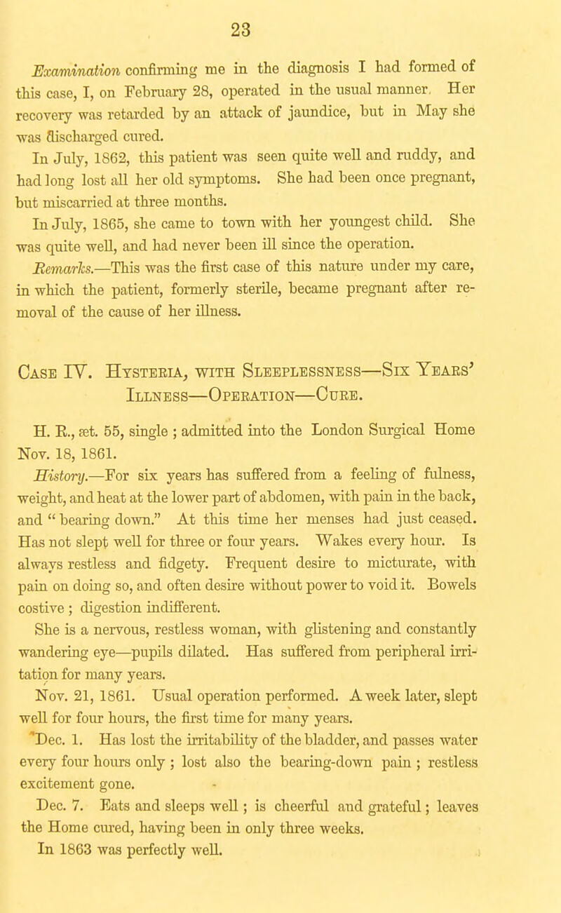 Examination confirming me in the diagnosis I had formed of this case, I, on February 28, operated in the usual manner, Her recovery was retarded by an attack of jaundice, but in May she was aischarged cured. In July, 1862, this patient was seen quite well and ruddy, and had long lost all her old symptoms. She had been once pregnant, but miscarried at three months. In Jidy, 1865, she came to town with her youngest child. She was quite well, and had never been ill since the operation. Bemarhs.—This was the first case of this nature under my care, in which the patient, formerly sterile, became pregnant after re- moval of the cause of her illness. Case IV. Htsteeia^ with Sleeplessness—Six Teaes' Illness—Operation—Cure. H. E., Eet. 55, single ; admitted into the London Surgical Home Nov. 18, 1861. Sistonj.—For six years has sufiered from a feeling of fulness, weight, and heat at the lower part of abdomen, with pain in the back, and  bearing down. At this time her menses had just ceased. Has not slept weU for three or four years. Wakes every hour. Is always restless and fidgety. Frequent desire to micturate, with pain on doing so, and often desire without power to void it. Bowels costive; digestion indifferent. She is a nervous, restless woman, with glistening and constantly wandering eye—pupils dilated. Has sufiered from peripheral irri- tation for many years. Nov. 21, 1861. Usual operation performed. A week later, slept well for four hours, the first time for many years. 'Dec. 1. Has lost the irritability of the bladder, and passes water every four hours only ; lost also the bearing-down pain ; restless excitement gone. Dec. 7. Eats and sleeps well; is cheerful and grateful; leaves the Home cured, having been in only three weeks. In 1863 was perfectly well.