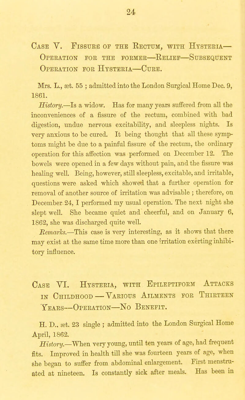 Case V. Fissure or the Rectum, with Hysteeia— Operation for the former—Relief—Subsequent Operation for Hysteria—Cure. Mrs. L., £et. 56 ; admitted into the London Surgical Home Dec. 9, 1861. History.—Is a widow. Has for many years suffered from all the inconveniences of a fissure of the rectum, combined with had digestion, undue nervous excitability, and sleepless nights. Is very anxious to be cured. It being thought that all these symp- toms might be due to a painful fissure of the rectum, the ordinary operation for this aS'ection was performed on December 12. The bowels were opened in a few days without paia, and the fissure was healiag well. Being, however, still sleepless, excitable, and irritable, questions were asked which showed that a further operation for removal of another source of irritation was advisable ; therefore, on December 24, I performed my usual operation. The next night she slept well. She became quiet and cheerful, and on January 6, 1862, she was discharged quite well. Bemarh.—This case is very interesting, as it shows that there may exist at the same time more than one irritation exerting inhibi- tory influence. Case VI. Hysteria, with Epileptiform Attacks in Childhood—Various Ailments for Thirteen Years—Operation—No Benefit. H. D., tet. 23 single ; admitted into the London Surgical Home April, 1862. Sistonj.—When very young, until ten years of age, had frequent fits. Improved in health till she was fourteen years of age, when she began to suffer from abdominal enlargement. Fu-st menstru- ated at nineteen. Is constantly sick after meals. Has been in