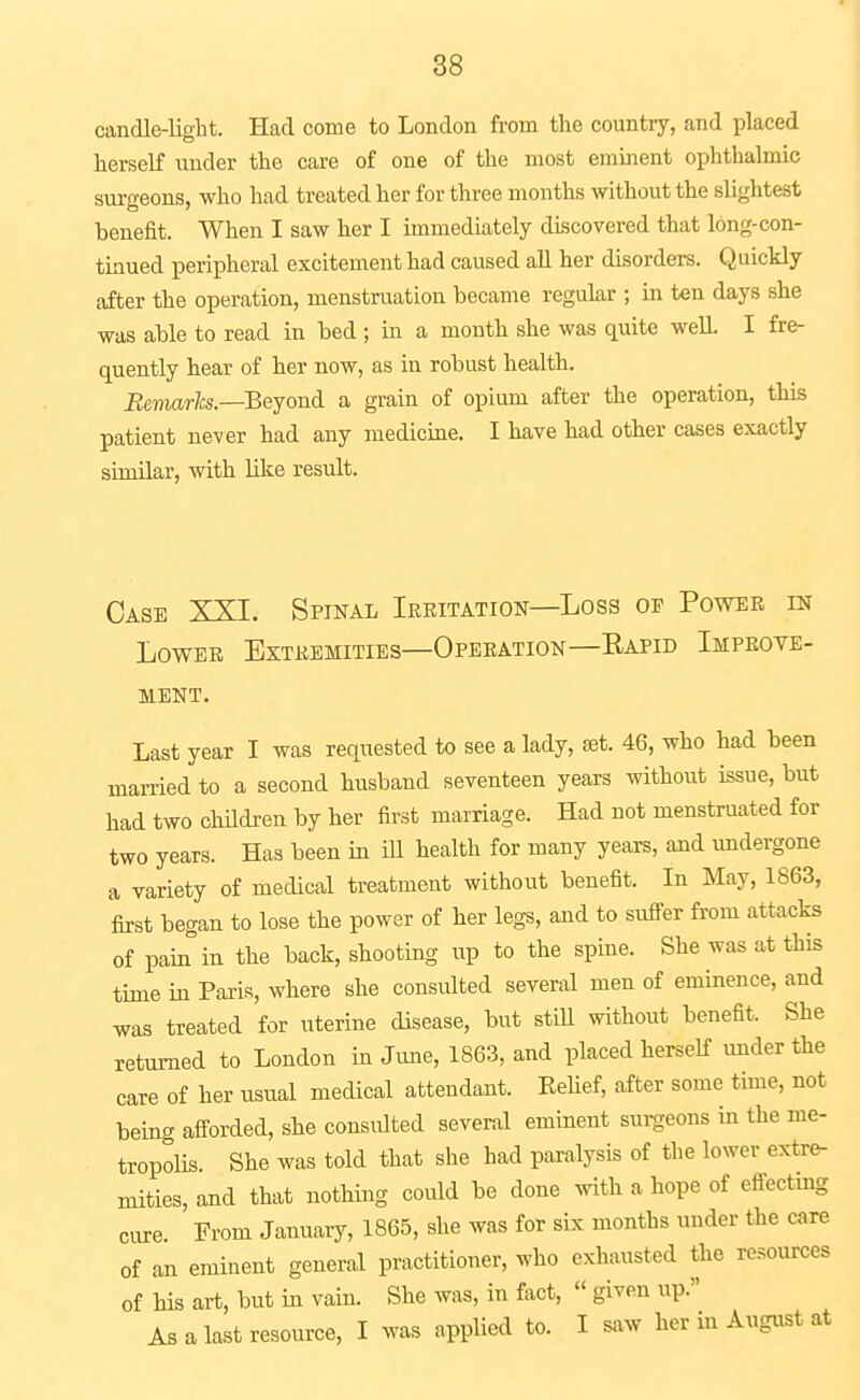 candle-ligbt. Had come to London from the country, and placed herself under the care of one of the most eminent ophthahnic surgeons, who had treated her for three months without the slightest benefit. When I saw her I immediately discovered that long-con- tinued peripheral excitement had caused aU her disorders. Quickly after the operation, menstruation became regular ; in ten days she was able to read in bed ; in a month she was quite well. I fre- quently hear of her now, as in robust health. i^emar/cs.—Beyond a grain of opium after the operation, this patient never had any medicine. I have had other cases exactly similar, with like result. Case XXI. Spinal Irritation—Loss of Power in Lower Extremities—Operation—Eapid Improve- ment. Last year I was requested to see a lady, set. 46, who had been married to a second husband seventeen years without issue, but had two children by her first marriage. Had not menstruated for two years. Has been in iU health for many years, and undergone a variety of medical treatment without benefit. In May, 1863, first began to lose the power of her legs, and to sufi-er from attacks of pain in the back, shooting up to the spine. She was at this time in Paris, where she consulted several men of eminence, and was treated for uterine disease, but still without benefit. She returned to London in June, 1863, and placed herself under the care of her usual medical attendant. Belief, after some time, not being afi-orded, she consulted several eminent surgeons in the me- tropolis. She was told that she had paralysis of the lower extr^ mities, and that nothing could be done with a hope of effectmg cure From January, 1865, she was for sLx months under the care of an eminent general practitioner, who exhausted the resources of his art, but in vain. She was, in fiict,  given up. As a last resource, I was applied to. I saw her in August at