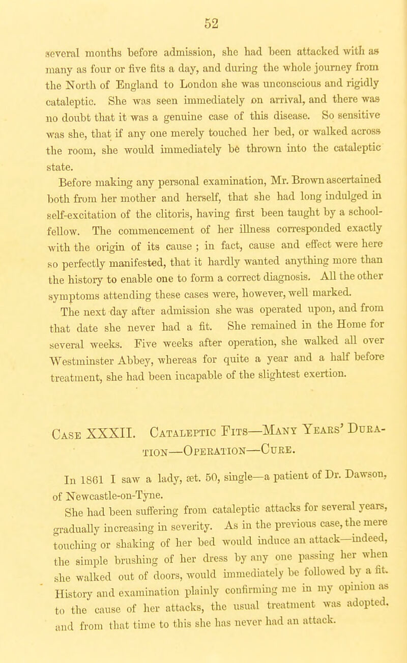 several months before admission, she had been attacked with as many as four or five fits a day, and during the whole journey from the North of England to London she was unconscious and rigidly cataleptic. She was seen immediately on arrival, and there was no doubt that it was a genuine case of this disease. So sensitive was she, that if any one merely touched her bed, or walked across the room, she would immediately b6 th^o^vn into the cataleptic state. Before making any personal examination, Mr. Bro\vn ascertained both from her mother and herself, that she had long indulged in self-excitation of the clitoris, having first been taught by a school- fellow. The commencement of her ilhiess corresponded exactly with the origin of its cause ; in fact, cause and eff'ect were here so perfectly manifested, that it hardly wanted anything more than the history to enable one to form a correct diagnosis. AU the other symptoms attending these cases were, however, well marked. The next day after admission she was operated upon, and from that date she never had a fit. She remamed in the Home for several weeks. Five weeks after operation, she walked aU over Westminster Abbey, whereas for quite a year and a half before treatment, she had been incapable of the slightest exertion. Case XXXII. Cataleptic Fits—Many Teaes' Duka- TioN—Operation—Cuke. In 1861 I saw a lady, £et. 50, single—a patient of Dr. Dawson, of Newcastle-on-Tyne. She had been suftering from cataleptic attacks for several years, graduaUy increasing in severity. As in the previous case, the mere touching or shaking of her bed would induce an attack-mdeed, the simple brushing of her dress by any one passing her when she walked out of doors, would immediately be followed by a fit. History and examination plainly confirming me in my opinion as to the cause of her attacks, the usual treatment was adopted, iuid from that time to this she has never had an attack.