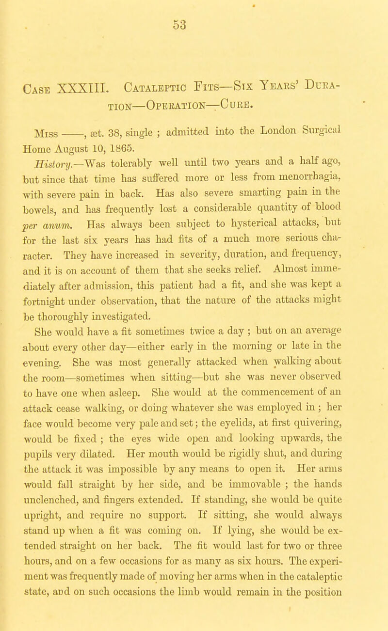 Case XXXIII. Cataleptic Fits—Six Years' Duka- TiON—Operation—C ure. Miss , £ot. 38, single ; admitted into the London Surgical Home August 10, 1865. History.—Was tolerably well untU two years and a half ago, but since that time has suffered more or less from menorrhagia, with severe pain in back. Has also severe smarting pain in the bowels, and has frequently lost a considerable quantity of blood per anum. Has always been subject to hysterical attacks, but for the last sLx years has had fits of a much more serious cha- racter. They have increased in severity, duration, and frequency, and it is on account of them that she seeks relief. Almost imme- diately after admission, this patient had a fit, and she was kept a fortnight under observation, that the nature of the attacks might be thoroughly investigated. She would have a fit sometimes twice a day ; but on an average about every other day—either early in the morning or late iu the evening. She was most generiilly attacked when walking about the room—sometimes when sitting—but she was never observed to have one when asleep. She would at the commencement of an attack cease walking, or doing whatever she was employed in ; her face would become very pale and set; the eyelids, at first quivering, would be fixed ; the eyes wide open and looking upwards, the pupUs very dilated. Her mouth would be rigidly shut, and during the attack it was impossible by any means to open it. Her anns would fall straight by her side, and be immovable ; the hands unclenched, and fingers extended. If standing, she would be quite upright, and requu-e no support. If sitting, she would always stand up when a fit was coming on. If lying, she woidd be ex- tended straight on her back. The fit would last for two or three hours, and on a few occasions for as many as six hours. The experi- ment was frequently made of moving her arms when in the cataleptic state, and on such occasions the limb would remaia in the position