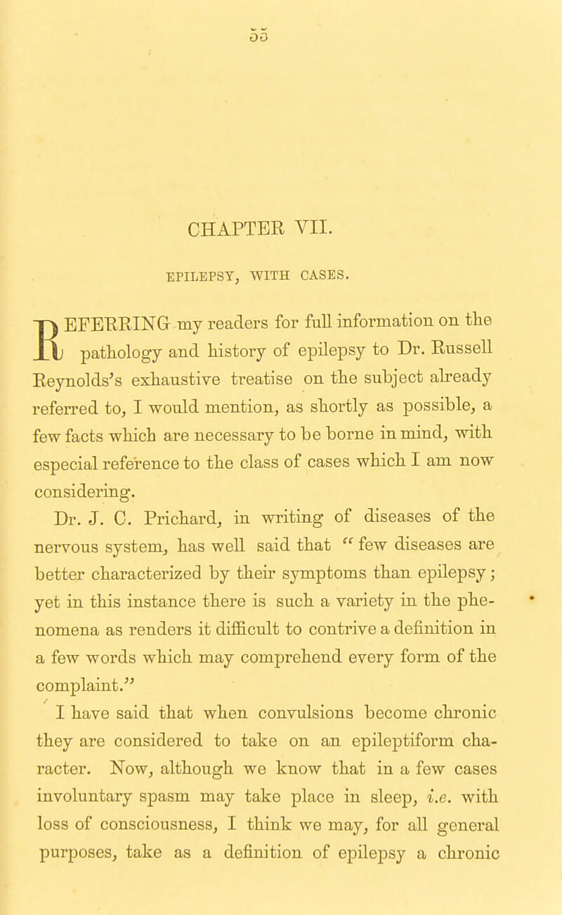 CHAPTER VII. EPILEPSY, WITH CASES. REFERRING my readers for fiiU information on tlie pathology and Mstory of epilepsy to Dr. RusseU Reynolds's exhaustive treatise on the subject already referred to, I would mention, as shortly as possible, a few facts which are necessary to be borne in mind, with especial reference to the class of cases which I am now considering. Dr. J. C. Prichard, in writing of diseases of the nervous system, has well said that  few diseases are better characterized by their symptoms than epilepsy; yet in this instance there is such a variety in the phe- nomena as renders it diflScult to contrive a definition in a few words which may comprehend every form of the complaint. I have said that when convulsions become chronic they are considered to take on an epileptiform cha- racter. Now, although we know that in a few cases involuntary spasm may take place in sleep, i.e. with loss of consciousness, I think we may, for aU general purposes, take as a definition of epilepsy a chronic