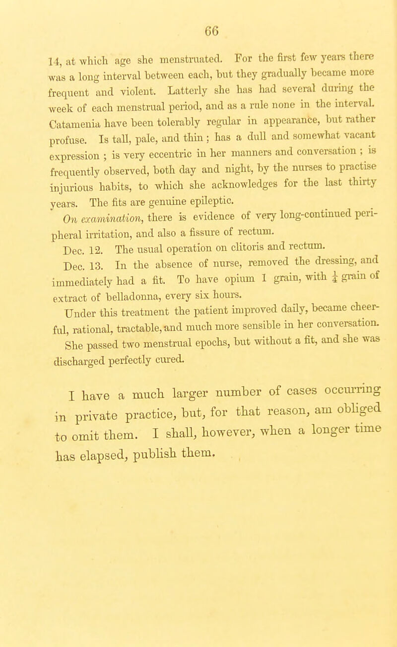 14, at which age she menstruated. For the first few years there was a long interval between each, hut they gradually became more frequent and violent. Latterly she has had several during the week of each menstrual period, and as a rule none in the interval Catameuia have been tolerably regular in appearance, but rather profuse. Is taU, pale, and thm ; has a dull and somewhat vacant expression ; is very eccentric in her manners and conversation ; is frequently observed, both day and night, by the nurses to practise injiu^ious habits, to which she acknowledges for the last thirty years. The fits are genuine epileptic. On examination, there is evidence of very long-continued peri- pheral irritation, and also a fissiu'e of rectum. Dec. 12. The usual operation on clitoris and rectum. Dec. 13. In the absence of nurse, removed the dressing, and immediately had a fit. To have opiiun 1 grain, with i grain of extract of belladonna, every six hours. Under this treatment the patient improved daay, became cheer- ful, rational, tractable, and much more sensible in her conversation. She passed two menstrual epochs, but without a fit, and she was discharged perfectly cured. I have a much larger number of cases occm-ring in private practice, but, for that reason, am obliged to omit them. I shall, however, when a longer time has elapsed, pubHsh them.